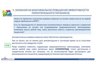Н.	УКАЗАНИЯ	НА	МАКСИМАЛЬНОЕ	ПОВЫШЕНИЕ	ЭФФЕКТИВНОСТИ	
ПАРЕНТЕРАЛЬНОГО	ПИТАНИЯ	(4)
ASPEN:	Clinical	 guidelines,	 2016
Нужно ли применять пациентам жировые эмульсии на основе соевого масла на первой
неделе пребывания в ОРИТ?
Есть ли преимущество от применения альтернативных жировых эмульсии в сравнении
с эмульсиями на основе сои (содержащими среднецепочечные триглицериды,
оливковое масло, рыбий жир, смесь различных масел) у взрослых реанимационных
пациентов?
Н	3b
Альтернативные жировые эмульсии могут обеспечить преимущество.
Тем не менее, мы не можем дать рекомендацию в настоящее время из-за отсутствия
доступности этих продуктов в США.
Когда жировые эмульсии, содержащие среднецепочечные триглицериды, оливковое
масло, рыбий жир, смесь различных масел (СМОФЛИПИД), станут доступными в
Соединенных Штатах мы полагаем, что их использование будет рассмотрено для
реанимационных пациентов,нуждающимсяв полном парентеральном питании.
 