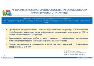 Н.	УКАЗАНИЯ	НА	МАКСИМАЛЬНОЕ	ПОВЫШЕНИЕ	ЭФФЕКТИВНОСТИ	
ПАРЕНТЕРАЛЬНОГО	ПИТАНИЯ	(5)
ASPEN:	Clinical	 guidelines,	 2016
• Применение у пациентов в ОРИТ рыбьего жира совместно с парентеральным питанием
способствовало снижению риска инфекционных осложнений, длительности ИВЛ и
срокам госпитализациив стационаре
• Внутривенное введение рыбьего жира совместно с проводимым энтеральным
питанием способствовало уменьшению риска летального исхода
• Следует рекомендовать применение в ОРИТ жировых эмульсиий с пониженным
содержанием ω-6-ПНЖК
Journal of Parenteral and Enteral
Nutrition
Volume XX Number X
Month 201X 1–3
© 2015 American Society
for Parenteral and Enteral Nutrition
DOI: 10.1177/0148607115586263
jpen.sagepub.com
hosted at
online.sagepub.com
ning Emulsions: When Fat Seems to
l Outcomes in the Critically Ill
MD, PhD1
; Pascal L. Langlois, MD2
;
BSc3
; and Daren K. Heyland, MD, FRCPC, MSc3,4
Обзор	2015 г.	По	применению	 ω-3	ПНЖК	в	клинической	практике
ЖЭ	с	содержанием	 рыбьего	жира:	Когда	их	применение	 способствует	улучшению	клинических	 исходов	у	пациентов	в	
ОРИТ?
 