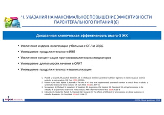 Н.	УКАЗАНИЯ	НА	МАКСИМАЛЬНОЕ	ПОВЫШЕНИЕ	ЭФФЕКТИВНОСТИ	
ПАРЕНТЕРАЛЬНОГО	ПИТАНИЯ	(6)
ASPEN:	Clinical	 guidelines,	 2016
• Увеличение	индекса	оксигенации	у	больных	с	ОПЛ	и	ОРДС
• Уменьшение	 продолжительности	ИВЛ
• Увеличение	концентрации	противовоспалительных	медиаторов
• Уменьшение	 длительности	лечения	в	ОРИТ
• Уменьшение	 продолжительности	госпитализации
1. Pradelli	 L,	Mayer	K,	Muscaritoli	 M,	Heller	 AR.	n-3	fatty	acid	enriched	 parenteral nutrition	 regimens	 in	elective	surgical	 and	ICU	
patients:	 a	meta-analysis. Crit	 Care.	2012;16:R184.
2. Palmer	AJ,	Ho	CKM,	 Ajibola	 O,	Avenell	A.	The	role	 of	n-3	fatty	acid supplemented	 parenteral	 nutrition	 in	critical	 illness	 in	adults:	 a	
systematic review	and	meta-analysis.	Crit	 Care	Med.	2013;41:307–16.
3. Manzanares	W,	Dhaliwal	 R,	 Jurewitsch	 B,	Stapleton	 RD,	Jeejeebhoy	 KN, Heyland	DK.	Parenteral	 fish	oil	lipid	 emulsions	 in	the	
critically	 ill:	a systematic	review	and	meta-analysis.	JPEN	J	Parenter	 Enteral	Nutr. 2014;38:20–8.
4. Edmunds	 CE,	Brody	RA,	 Parrott	 JS,	Stankorb	SM,	Heyland	DK.	The	effects	of different	 IV	fat	emulsions	 on	clinical	 outcomes	 in	
critically	 ill	patients. Crit	 Care	Med.	2014;42:1168–77.
Доказанная	клиническая	эффективность	омега-3	ЖК
 