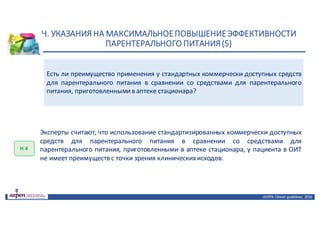 Н.	УКАЗАНИЯ	НА	МАКСИМАЛЬНОЕ	ПОВЫШЕНИЕ	ЭФФЕКТИВНОСТИ	
ПАРЕНТЕРАЛЬНОГО	ПИТАНИЯ	(5)
ASPEN:	Clinical	 guidelines,	 2016
Есть ли преимущество применения у стандартных коммерчески доступных средств
для парентерального питания в сравнении со средствами для парентерального
питания, приготовленнымив аптеке стационара?
Н	4
Эксперты считают, что использование стандартизированных коммерчески доступных
средств для парентерального питания в сравнении со средствами для
парентерального питания, приготовленными в аптеке стационара, у пациента в ОИТ
не имеет преимуществ с точки зрения клиническихисходов.
 