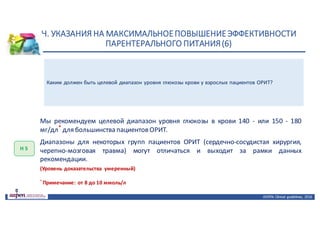Н.	УКАЗАНИЯ	НА	МАКСИМАЛЬНОЕ	ПОВЫШЕНИЕ	ЭФФЕКТИВНОСТИ	
ПАРЕНТЕРАЛЬНОГО	ПИТАНИЯ	(6)
ASPEN:	Clinical	 guidelines,	 2016
Каким должен быть целевой диапазон уровня глюкозы крови у взрослых пациентов ОРИТ?
Н	5
Мы рекомендуем целевой диапазон уровня глюкозы в крови 140 - или 150 - 180
мг/дл* для большинства пациентов ОРИТ.
Диапазоны для некоторых групп пациентов ОРИТ (сердечно-сосудистая хирургия,
черепно-мозговая травма) могут отличаться и выходит за рамки данных
рекомендации.
(Уровень доказательства умеренный)
*
Примечание: от 8 до 10 ммоль/л
 