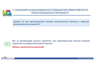 Н.	УКАЗАНИЯ	НА	МАКСИМАЛЬНОЕ	ПОВЫШЕНИЕ	ЭФФЕКТИВНОСТИ	
ПАРЕНТЕРАЛЬНОГО	ПИТАНИЯ	(7)
ASPEN:	Clinical	 guidelines,	 2016
Должен ли при парентеральном питании использоваться Глутамин у взрослых
реанимационныхпациентов?
Н	6
Мы не рекомендуем рутинно применять при парентеральном питании Глутамин
пациентам в условияхинтенсивной терапии.
(Уровень доказательства умеренный)
 