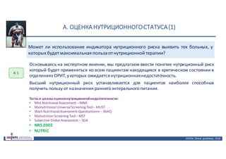 А.	ОЦЕНКА	НУТРИЦИОННОГО	СТАТУСА	(1)
ASPEN:	Clinical	 guidelines,	 2016
Основываясь на экспертном мнении, мы предлагаем ввести понятие нутриционный риск
который будет применяться ко всем пациентам находящихся в критическом состоянии в
отделениях ОРИТ,у которых ожидается нутриционнаянедостаточность.
Высший нутриционный риск устанавливается для пациентов наиболее способных
получить пользу от назначения раннегоэнтеральногопитания.
А	1
Тестыи шкалыоценкинутриционнойнедостаточности:
• Mini NutritionalAssessment –MNA
• MalnutritionalUniversalScreening Tool– MUST
• Short NutritionalAssessment Questionnaire– SNAQ
• MalnutritionScreening Tool– MST
• Subjective GlobalAssessment – SGA
• NRS 2002
• NUTRIC
Может ли использование индикатора нутриционного риска выявить тех больных, у
которыхбудетмаксимальная польза отнутриционнойтерапии?
 
