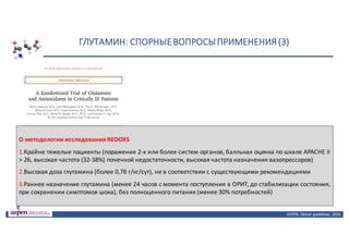 ГЛУТАМИН:	СПОРНЫЕ	ВОПРОСЫ	ПРИМЕНЕНИЯ	(3)
ASPEN:	Clinical	 guidelines,	 2016
О методологии исследования REDOXS
1.Крайне тяжелые пациенты (поражение 2-х или более систем органов, балльная оценка по шкале APACHE II
> 26, высокая частота (32-38%) почечной недостаточности, высокая частота назначения вазопрессоров)
2.Высокая доза глутамина (более 0,78 г/кг/сут), не в соответствии с существующими рекомендациями
3.Раннее назначение глутамина (менее 24 часов с момента поступления в ОРИТ, до стабилизации состояния,
при сохранении симптомов шока), без полноценного питания (менее 30% потребностей)
 
