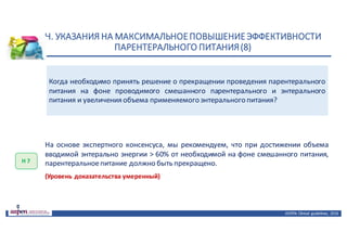 Н.	УКАЗАНИЯ	НА	МАКСИМАЛЬНОЕ	ПОВЫШЕНИЕ	ЭФФЕКТИВНОСТИ	
ПАРЕНТЕРАЛЬНОГО	ПИТАНИЯ	(8)
ASPEN:	Clinical	 guidelines,	 2016
Когда необходимо принять решение о прекращении проведения парентерального
питания на фоне проводимого смешанного парентерального и энтерального
питания и увеличения объема применяемого энтерального питания?
Н	7
На основе экспертного консенсуса, мы рекомендуем, что при достижении объема
вводимой энтерально энергии > 60% от необходимой на фоне смешанного питания,
парентеральноепитание должно быть прекращено.
(Уровень доказательства умеренный)
 