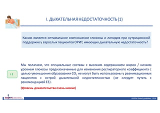 I.	ДЫХАТЕЛЬНАЯ	НЕДОСТАТОЧНОСТЬ	(1)
ASPEN:	Clinical	 guidelines,	 2016
Каким является оптимальное соотношение глюкозы и липидов при нутриционной
поддержкеу взрослыхпациентов ОРИТ, имеющих дыхательную недостаточность?
I 1
Мы полагаем, что специальные составы с высоким содержанием жиров / низким
уровнем глюкозы предназначенные для изменения респираторного коэффициента с
целью уменьшения образования CO2 не могут быть использованы у реанимационных
пациентов с острой дыхательной недостаточностью (не следует путать с
рекомендациейE3).
(Уровень доказательства очень низкие)
 