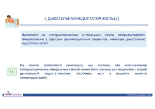I.	ДЫХАТЕЛЬНАЯ	НЕДОСТАТОЧНОСТЬ	(2)
ASPEN:	Clinical	 guidelines,	 2016
Позволяют ли гиперкалорические энтеральные смеси профилактировать
гиперволемию у взрослых реанимационных пациентов, имеющих дыхательную
недостаточность?
I 2
На основе экспертного консенсуса, мы считаем, что использование
гиперкалорических энтеральных смесей может быть полезно для пациентов с острой
дыхательной недостаточностью (особенно, если у пациента имеется
гипергидратация).
 