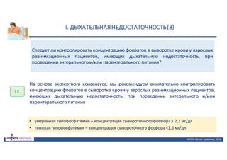 I.	ДЫХАТЕЛЬНАЯ	НЕДОСТАТОЧНОСТЬ	(3)
ASPEN:	Clinical	 guidelines,	 2016
Следует ли контролировать концентрацию фосфатов в сыворотке крови у взрослых
реанимационных пациентов, имеющих дыхательную недостаточность, при
проведенииэнтерального и/или парентерального питания?
I 3
На основе экспертного консенсуса, мы рекомендуем внимательно контролировать
концентрацию фосфатов в сыворотке крови у взрослых реанимационных пациентов,
имеющих дыхательную недостаточность, при проведении энтерального и/или
парентерального питания
• умеренная гипофосфатемия – концентрация сывороточного фосфора ≤ 2,2 мг/дл
• тяжелая гипофосфатемия – концентрация сывороточного фосфора <1,5 мг/дл
 