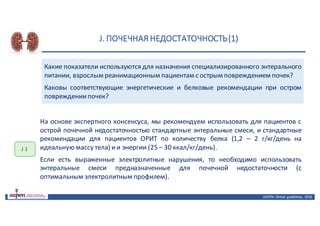 J.	ПОЧЕЧНАЯ	НЕДОСТАТОЧНОСТЬ	(1)
ASPEN:	Clinical	 guidelines,	 2016
Какие показатели используются для назначения специализированного энтерального
питании, взрослым реанимационным пациентам с острым повреждением почек?
Каковы соответствующие энергетические и белковые рекомендации при остром
повреждениипочек?
J 1
На основе экспертного консенсуса, мы рекомендуем использовать для пациентов с
острой почечной недостаточностью стандартные энтеральные смеси, и стандартные
рекомендации для пациентов ОРИТ по количеству белка (1,2 – 2 г/кг/день на
идеальную массу тела) ии энергии (25 – 30 ккал/кг/день).
Если есть выраженные электролитные нарушения, то необходимо использовать
энтеральные смеси предназначенные для почечной недостаточности (с
оптимальным электролитным профилем).
 