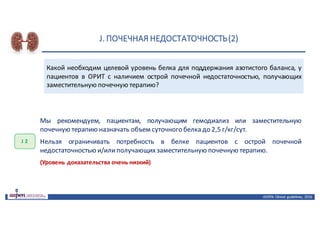 J.	ПОЧЕЧНАЯ	НЕДОСТАТОЧНОСТЬ	(2)
ASPEN:	Clinical	 guidelines,	 2016
Какой необходим целевой уровень белка для поддержания азотистого баланса, у
пациентов в ОРИТ с наличием острой почечной недостаточностью, получающих
заместительную почечную терапию?
J 2
Мы рекомендуем, пациентам, получающим гемодиализ или заместительную
почечную терапию назначать объем суточного белка до 2,5 г/кг/сут.
Нельзя ограничивать потребность в белке пациентов с острой почечной
недостаточностью и/илиполучающихзаместительную почечную терапию.
(Уровень доказательства очень низкий)
 