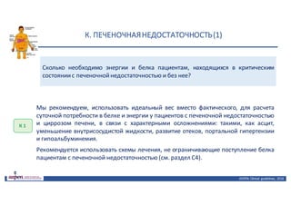 К.	ПЕЧЕНОЧНАЯ	НЕДОСТАТОЧНОСТЬ	(1)
ASPEN:	Clinical	 guidelines,	 2016
Сколько необходимо энергии и белка пациентам, находящихся в критическим
состояниис печеночнойнедостаточностью и без нее?
К	1
Мы рекомендуем, использовать идеальный вес вместо фактического, для расчета
суточной потребности в белке и энергии у пациентов с печеночной недостаточностью
и циррозом печени, в связи с характерными осложнениями: такими, как асцит,
уменьшение внутрисосудистой жидкости, развитие отеков, портальной гипертензии
и гипоальбуминемия.
Рекомендуется использовать схемы лечения, не ограничивающие поступление белка
пациентам с печеночной недостаточностью (см. раздел С4).
 