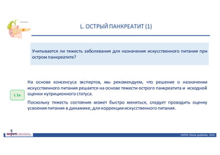 L.	ОСТРЫЙ	ПАНКРЕАТИТ	(1)
ASPEN:	Clinical	 guidelines,	 2016
Учитывается ли тяжесть заболевания для назначения искусственного питания при
остром панкреатите?
L 1а
На основе консенсуса экспертов, мы рекомендуем, что решение о назначении
искусственного питания решается на основе тяжести острого панкреатита и исходной
оценки нутриционного статуса.
Поскольку тяжесть состояния может быстро меняться, следует проводить оценку
усвоения питания в динамике, для коррекцииискусственного питания.
 