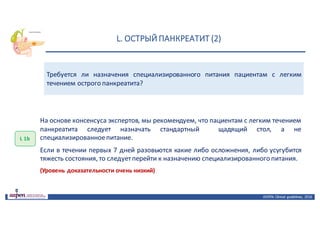 L.	ОСТРЫЙ	ПАНКРЕАТИТ	(2)
ASPEN:	Clinical	 guidelines,	 2016
Требуется ли назначения специализированного питания пациентам с легким
течением острого панкреатита?
L 1b
На основе консенсуса экспертов, мы рекомендуем, что пациентам с легким течением
панкреатита следует назначать стандартный щадящий стол, а не
специализированноепитание.
Если в течении первых 7 дней разовьются какие либо осложнения, либо усугубится
тяжесть состояния, то следуетперейти к назначению специализированного питания.
(Уровень доказательности очень низкий)
 