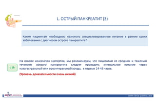 L.	ОСТРЫЙ	ПАНКРЕАТИТ	(3)
ASPEN:	Clinical	 guidelines,	 2016
Каким пациентам необходимо назначать специализированное питание в ранние сроки
заболевания с диагнозом острого панкреатита?
L 1b
На основе консенсуса экспертов, мы рекомендуем, что пациентам со средним и тяжелым
течением острого панкреатита следует проводить энтеральное питание через
назогастральный или ороэнтеральный зонды, в первые 24-48 часов.
(Уровень доказательности очень низкий)
 
