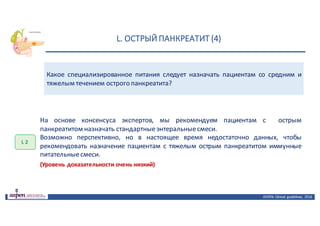 L.	ОСТРЫЙ	ПАНКРЕАТИТ	(4)
ASPEN:	Clinical	 guidelines,	 2016
Какое специализированное питания следует назначать пациентам со средним и
тяжелым течением острого панкреатита?
L 2
На основе консенсуса экспертов, мы рекомендуем пациентам с острым
панкреатитом назначать стандартныеэнтеральныесмеси.
Возможно перспективно, но в настоящее время недостаточно данных, чтобы
рекомендовать назначение пациентам с тяжелым острым панкреатитом иммунные
питательныесмеси.
(Уровень доказательности очень низкий)
 