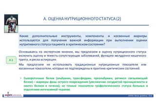 А.	ОЦЕНКА	НУТРИЦИОННОГО	СТАТУСА	(2)
ASPEN:	Clinical	 guidelines,	 2016
Какие дополнительные инструменты, компоненты и косвенные маркеры
используются для получения важной информации при выполнении оценки
нутритивного статуса пациента в критическом состоянии?
А	2
Основываясь на экспертном мнении, мы предлагаем в оценку нутриционного статуса
включить оценку и тяжесть сопутствующих заболеваний, функцию желудочно-кишечного
тракта, и риска аспирации.
Мы предлагаем не использовать традиционные нутриционные показатели или
косвенные показатели,которые не подтверждены в практике критических состояний.
• Сывороточные белки (альбумин, трансферрин, преальбумин, ретинол связывающий
белок) – маркеры фазы острого повреждения (увеличение сосудистой проницаемости и
синтез белков в печени); не точные показатели трофологического статуса больных в
отделениях интенсивной терапии.
 