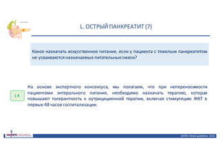L.	ОСТРЫЙ	ПАНКРЕАТИТ	(7)
ASPEN:	Clinical	 guidelines,	 2016
Какое назначать искусственное питание, если у пациента с тяжелым панкреатитом
не усваиваются назначаемыепитательныесмеси?
L 4
На основе экспертного консенсуса, мы полагаем, что при непереносимости
пациентами энтерального питания, необходимо назначать терапию, которая
повышают толерантность к нутрициционной терапии, включая стимуляцию ЖКТ в
первые 48 часов госпитализации.
 