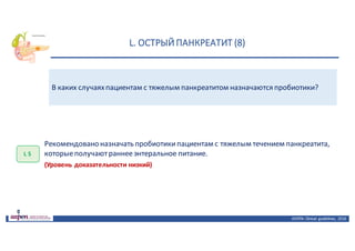L.	ОСТРЫЙ	ПАНКРЕАТИТ	(8)
ASPEN:	Clinical	 guidelines,	 2016
В каких случаяхпациентам с тяжелым панкреатитом назначаются пробиотики?
L 5
Рекомендовано	назначать	пробиотики	пациентам	с	тяжелым	течением	панкреатита,	
которые	получают	раннее	энтеральное	питание.
(Уровень доказательности низкий)
 