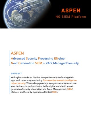 ASPEN
Advanced Security Processing ENgine
Next Generation SIEM + 24/7 Managed Security
ABSTRACT
With cyber-attacks on the rise, companies are transforming their
approach to security monitoring from reactive towards intelligence-
driven security. We can help you empower your security teams, and
your business, to perform better in the digital world with a next-
generation Security Information and Event Management (SIEM)
platform and Security Operations Center (SOC).
	
	
	
	
	
	
	
 
