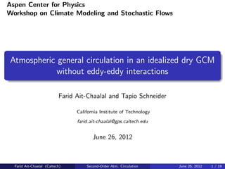 Aspen Center for Physics
Workshop on Climate Modeling and Stochastic Flows




Atmospheric general circulation in an idealized dry GCM
            without eddy-eddy interactions

                           Farid Ait-Chaalal and Tapio Schneider

                                 California Institute of Technology
                                 farid.ait-chaalal@gps.caltech.edu


                                        June 26, 2012



  Farid Ait-Chaalal (Caltech)        Second-Order Atm. Circulation    June 26, 2012   1 / 19
 