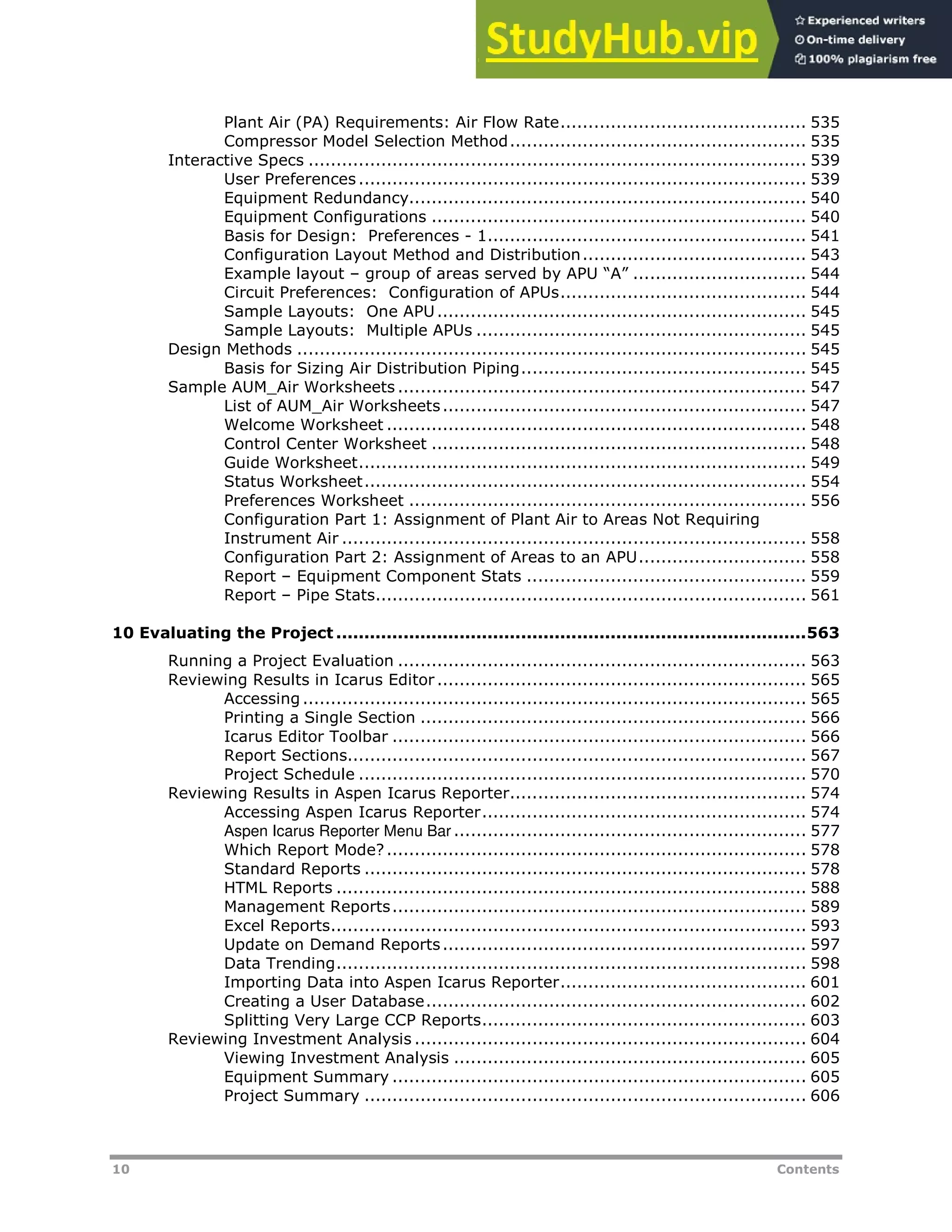 10 Contents
Plant Air (PA) Requirements: Air Flow Rate............................................ 535
Compressor Model Selection Method..................................................... 535
Interactive Specs ......................................................................................... 539
User Preferences ................................................................................ 539
Equipment Redundancy....................................................................... 540
Equipment Configurations ................................................................... 540
Basis for Design: Preferences - 1......................................................... 541
Configuration Layout Method and Distribution........................................ 543
Example layout – group of areas served by APU “A” ............................... 544
Circuit Preferences: Configuration of APUs............................................ 544
Sample Layouts: One APU.................................................................. 545
Sample Layouts: Multiple APUs ........................................................... 545
Design Methods ........................................................................................... 545
Basis for Sizing Air Distribution Piping................................................... 545
Sample AUM_Air Worksheets ......................................................................... 547
List of AUM_Air Worksheets................................................................. 547
Welcome Worksheet ........................................................................... 548
Control Center Worksheet ................................................................... 548
Guide Worksheet................................................................................ 549
Status Worksheet............................................................................... 554
Preferences Worksheet ....................................................................... 556
Configuration Part 1: Assignment of Plant Air to Areas Not Requiring
Instrument Air ................................................................................... 558
Configuration Part 2: Assignment of Areas to an APU.............................. 558
Report – Equipment Component Stats .................................................. 559
Report – Pipe Stats............................................................................. 561
10 Evaluating the Project ....................................................................................563
Running a Project Evaluation ......................................................................... 563
Reviewing Results in Icarus Editor .................................................................. 565
Accessing.......................................................................................... 565
Printing a Single Section ..................................................................... 566
Icarus Editor Toolbar .......................................................................... 566
Report Sections.................................................................................. 567
Project Schedule ................................................................................ 570
Reviewing Results in Aspen Icarus Reporter..................................................... 574
Accessing Aspen Icarus Reporter.......................................................... 574
Aspen Icarus Reporter Menu Bar ............................................................... 577
Which Report Mode?........................................................................... 578
Standard Reports ............................................................................... 578
HTML Reports .................................................................................... 588
Management Reports.......................................................................... 589
Excel Reports..................................................................................... 593
Update on Demand Reports................................................................. 597
Data Trending.................................................................................... 598
Importing Data into Aspen Icarus Reporter............................................ 601
Creating a User Database.................................................................... 602
Splitting Very Large CCP Reports.......................................................... 603
Reviewing Investment Analysis ...................................................................... 604
Viewing Investment Analysis ............................................................... 605
Equipment Summary .......................................................................... 605
Project Summary ............................................................................... 606
 
