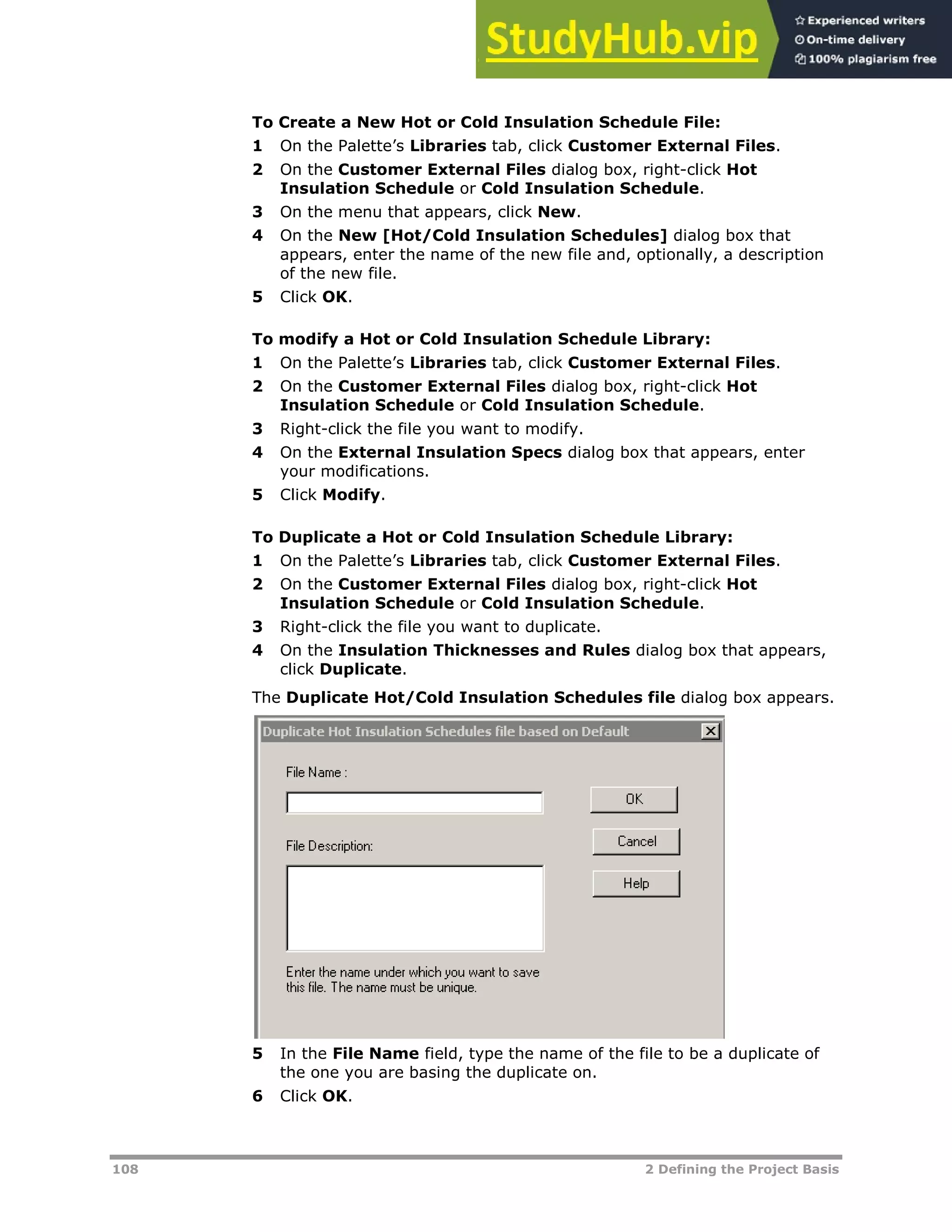 108 2 Defining the Project Basis
To Create a New Hot or Cold Insulation Schedule File:
1 On the Palette’s Libraries tab, click Customer External Files.
2 On the Customer External Files dialog box, right-click Hot
Insulation Schedule or Cold Insulation Schedule.
3 On the menu that appears, click New.
4 On the New [Hot/Cold Insulation Schedules] dialog box that
appears, enter the name of the new file and, optionally, a description
of the new file.
5 Click OK.
To modify a Hot or Cold Insulation Schedule Library:
1 On the Palette’s Libraries tab, click Customer External Files.
2 On the Customer External Files dialog box, right-click Hot
Insulation Schedule or Cold Insulation Schedule.
3 Right-click the file you want to modify.
4 On the External Insulation Specs dialog box that appears, enter
your modifications.
5 Click Modify.
To Duplicate a Hot or Cold Insulation Schedule Library:
1 On the Palette’s Libraries tab, click Customer External Files.
2 On the Customer External Files dialog box, right-click Hot
Insulation Schedule or Cold Insulation Schedule.
3 Right-click the file you want to duplicate.
4 On the Insulation Thicknesses and Rules dialog box that appears,
click Duplicate.
The Duplicate Hot/Cold Insulation Schedules file dialog box appears.
5 In the File Name field, type the name of the file to be a duplicate of
the one you are basing the duplicate on.
6 Click OK.
 
