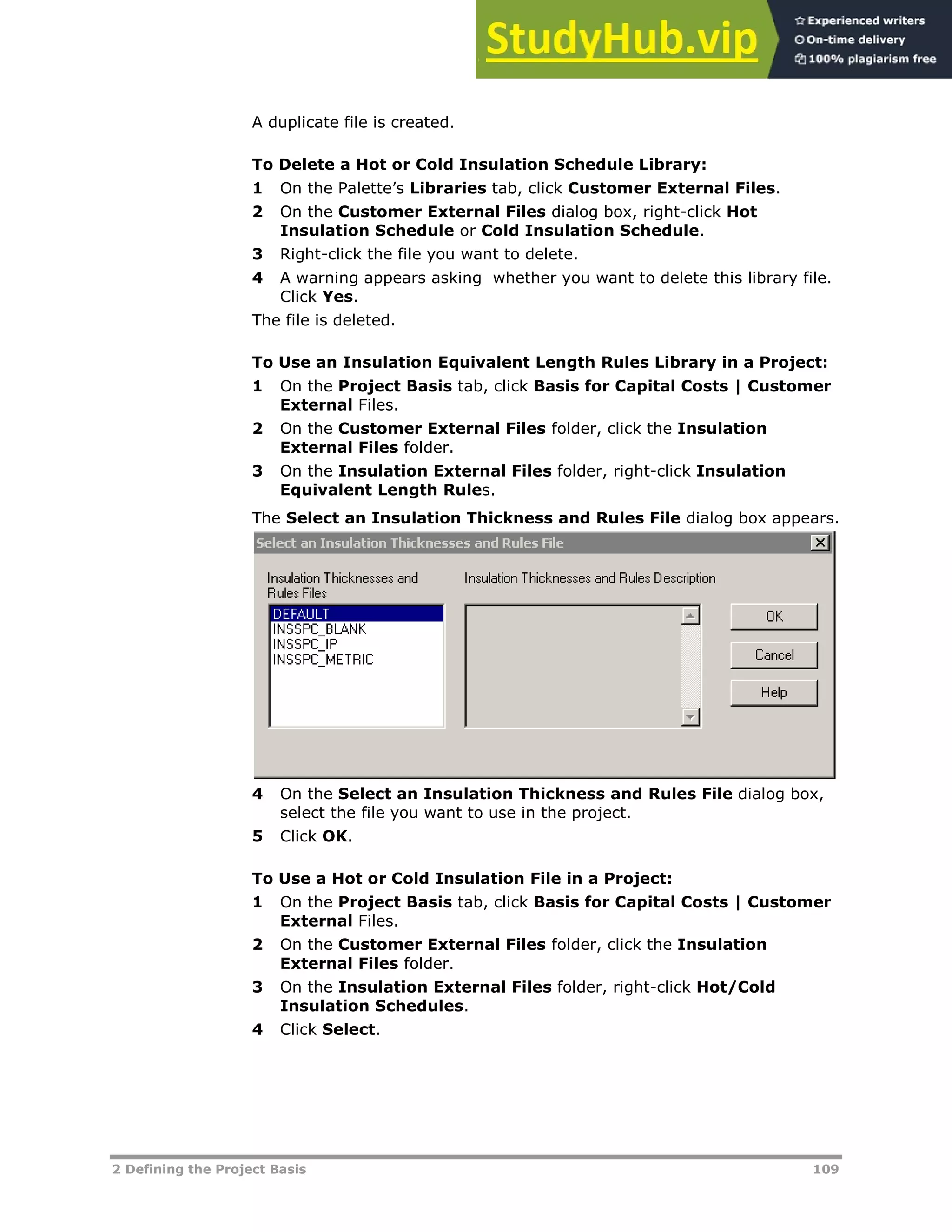 2 Defining the Project Basis 109
A duplicate file is created.
To Delete a Hot or Cold Insulation Schedule Library:
1 On the Palette’s Libraries tab, click Customer External Files.
2 On the Customer External Files dialog box, right-click Hot
Insulation Schedule or Cold Insulation Schedule.
3 Right-click the file you want to delete.
4 A warning appears asking whether you want to delete this library file.
Click Yes.
The file is deleted.
To Use an Insulation Equivalent Length Rules Library in a Project:
1 On the Project Basis tab, click Basis for Capital Costs | Customer
External Files.
2 On the Customer External Files folder, click the Insulation
External Files folder.
3 On the Insulation External Files folder, right-click Insulation
Equivalent Length Rules.
The Select an Insulation Thickness and Rules File dialog box appears.
4 On the Select an Insulation Thickness and Rules File dialog box,
select the file you want to use in the project.
5 Click OK.
To Use a Hot or Cold Insulation File in a Project:
1 On the Project Basis tab, click Basis for Capital Costs | Customer
External Files.
2 On the Customer External Files folder, click the Insulation
External Files folder.
3 On the Insulation External Files folder, right-click Hot/Cold
Insulation Schedules.
4 Click Select.
 