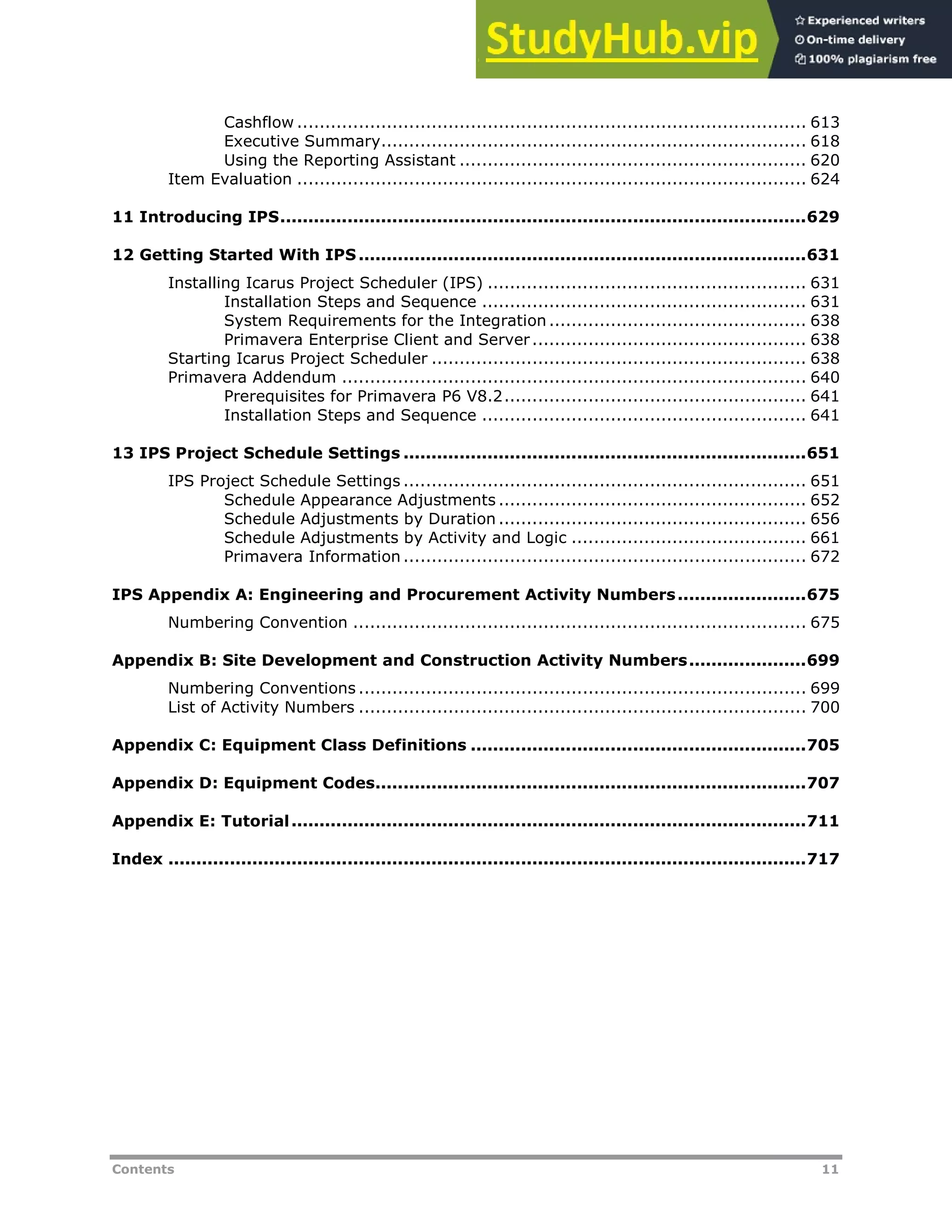 Contents 11
Cashflow ........................................................................................... 613
Executive Summary............................................................................ 618
Using the Reporting Assistant .............................................................. 620
Item Evaluation ........................................................................................... 624
11 Introducing IPS..............................................................................................629
12 Getting Started With IPS................................................................................631
Installing Icarus Project Scheduler (IPS) ......................................................... 631
Installation Steps and Sequence .......................................................... 631
System Requirements for the Integration .............................................. 638
Primavera Enterprise Client and Server................................................. 638
Starting Icarus Project Scheduler ................................................................... 638
Primavera Addendum ................................................................................... 640
Prerequisites for Primavera P6 V8.2...................................................... 641
Installation Steps and Sequence .......................................................... 641
13 IPS Project Schedule Settings ........................................................................651
IPS Project Schedule Settings ........................................................................ 651
Schedule Appearance Adjustments ....................................................... 652
Schedule Adjustments by Duration ....................................................... 656
Schedule Adjustments by Activity and Logic .......................................... 661
Primavera Information ........................................................................ 672
IPS Appendix A: Engineering and Procurement Activity Numbers.......................675
Numbering Convention ................................................................................. 675
Appendix B: Site Development and Construction Activity Numbers.....................699
Numbering Conventions ................................................................................ 699
List of Activity Numbers ................................................................................ 700
Appendix C: Equipment Class Definitions ............................................................705
Appendix D: Equipment Codes.............................................................................707
Appendix E: Tutorial............................................................................................711
Index ..................................................................................................................717
 