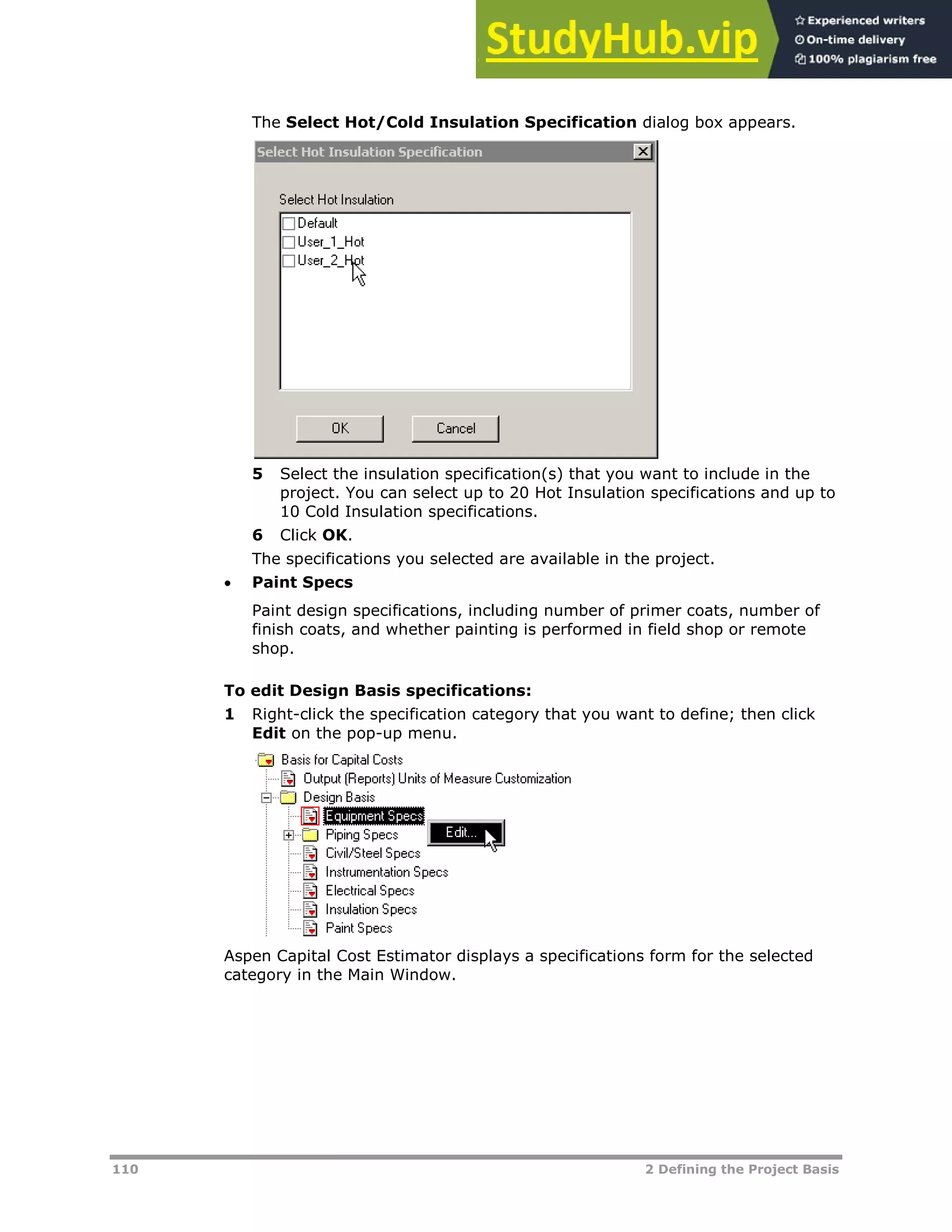 110 2 Defining the Project Basis
The Select Hot/Cold Insulation Specification dialog box appears.
5 Select the insulation specification(s) that you want to include in the
project. You can select up to 20 Hot Insulation specifications and up to
10 Cold Insulation specifications.
6 Click OK.
The specifications you selected are available in the project.
 Paint Specs
Paint design specifications, including number of primer coats, number of
finish coats, and whether painting is performed in field shop or remote
shop.
To edit Design Basis specifications:
1 Right-click the specification category that you want to define; then click
Edit on the pop-up menu.
Aspen Capital Cost Estimator displays a specifications form for the selected
category in the Main Window.
 