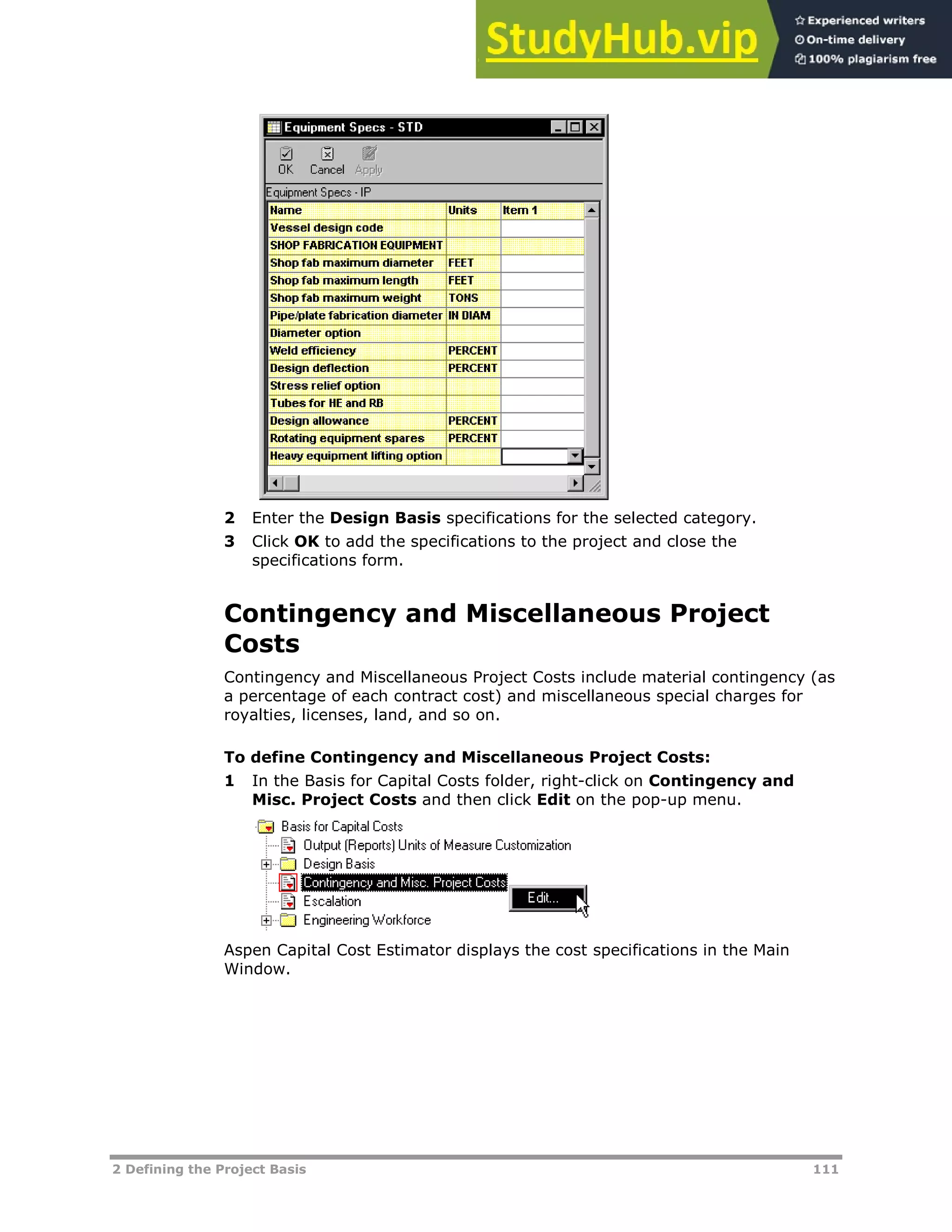 2 Defining the Project Basis 111
2 Enter the Design Basis specifications for the selected category.
3 Click OK to add the specifications to the project and close the
specifications form.
Contingency and Miscellaneous Project
Costs
Contingency and Miscellaneous Project Costs include material contingency (as
a percentage of each contract cost) and miscellaneous special charges for
royalties, licenses, land, and so on.
To define Contingency and Miscellaneous Project Costs:
1 In the Basis for Capital Costs folder, right-click on Contingency and
Misc. Project Costs and then click Edit on the pop-up menu.
Aspen Capital Cost Estimator displays the cost specifications in the Main
Window.
 