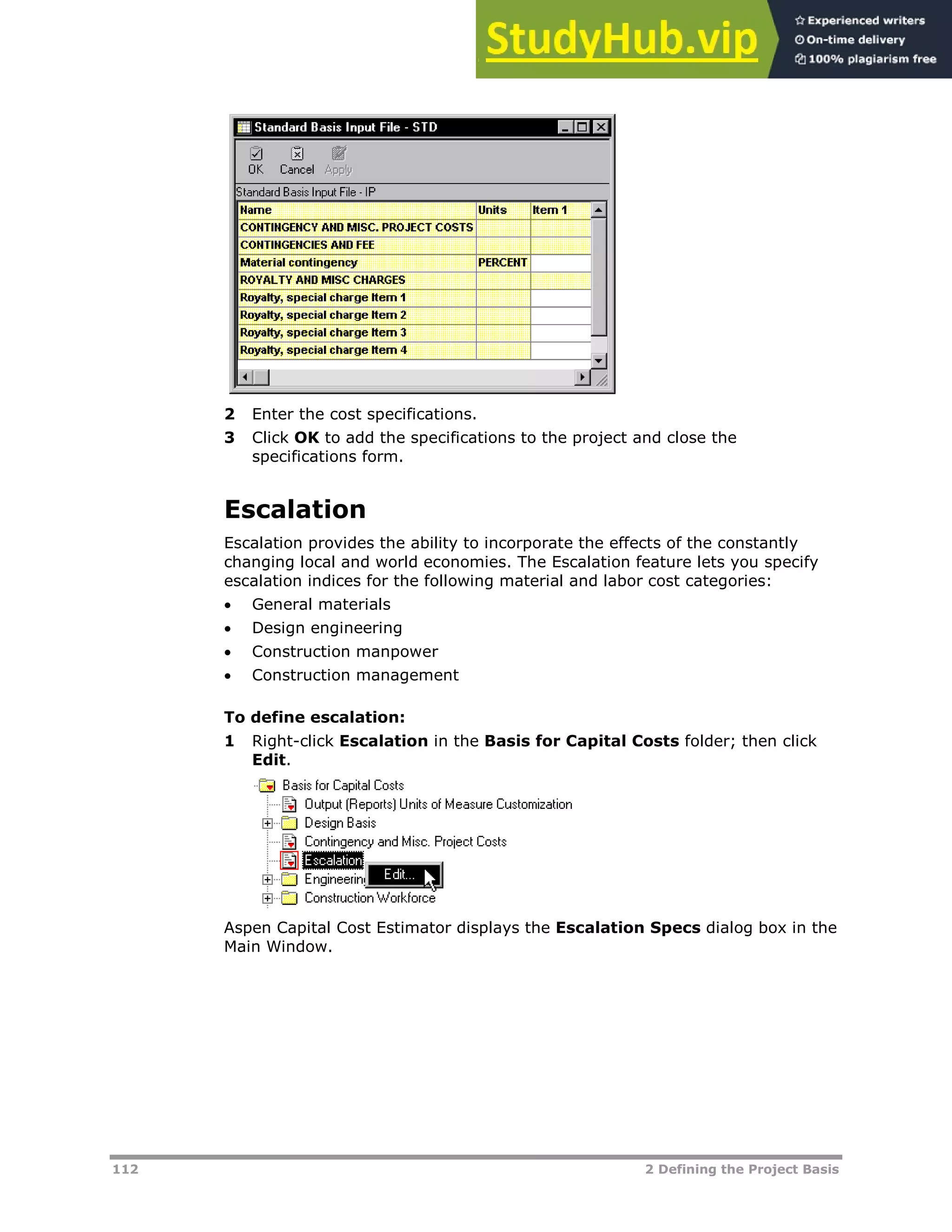 112 2 Defining the Project Basis
2 Enter the cost specifications.
3 Click OK to add the specifications to the project and close the
specifications form.
Escalation
Escalation provides the ability to incorporate the effects of the constantly
changing local and world economies. The Escalation feature lets you specify
escalation indices for the following material and labor cost categories:
 General materials
 Design engineering
 Construction manpower
 Construction management
To define escalation:
1 Right-click Escalation in the Basis for Capital Costs folder; then click
Edit.
Aspen Capital Cost Estimator displays the Escalation Specs dialog box in the
Main Window.
 
