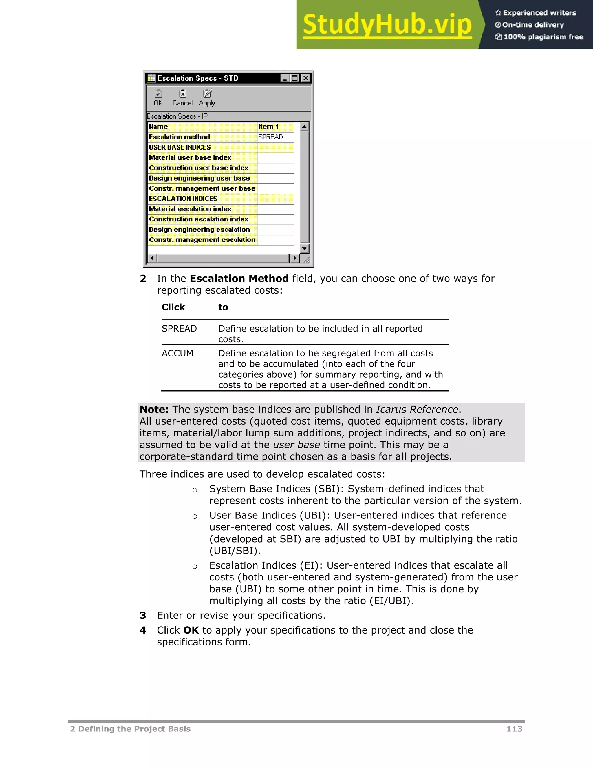 2 Defining the Project Basis 113
2 In the Escalation Method field, you can choose one of two ways for
reporting escalated costs:
Click to
SPREAD Define escalation to be included in all reported
costs.
ACCUM Define escalation to be segregated from all costs
and to be accumulated (into each of the four
categories above) for summary reporting, and with
costs to be reported at a user-defined condition.
Note: The system base indices are published in Icarus Reference.
All user-entered costs (quoted cost items, quoted equipment costs, library
items, material/labor lump sum additions, project indirects, and so on) are
assumed to be valid at the user base time point. This may be a
corporate-standard time point chosen as a basis for all projects.
Three indices are used to develop escalated costs:
o System Base Indices (SBI): System-defined indices that
represent costs inherent to the particular version of the system.
o User Base Indices (UBI): User-entered indices that reference
user-entered cost values. All system-developed costs
(developed at SBI) are adjusted to UBI by multiplying the ratio
(UBI/SBI).
o Escalation Indices (EI): User-entered indices that escalate all
costs (both user-entered and system-generated) from the user
base (UBI) to some other point in time. This is done by
multiplying all costs by the ratio (EI/UBI).
3 Enter or revise your specifications.
4 Click OK to apply your specifications to the project and close the
specifications form.
 