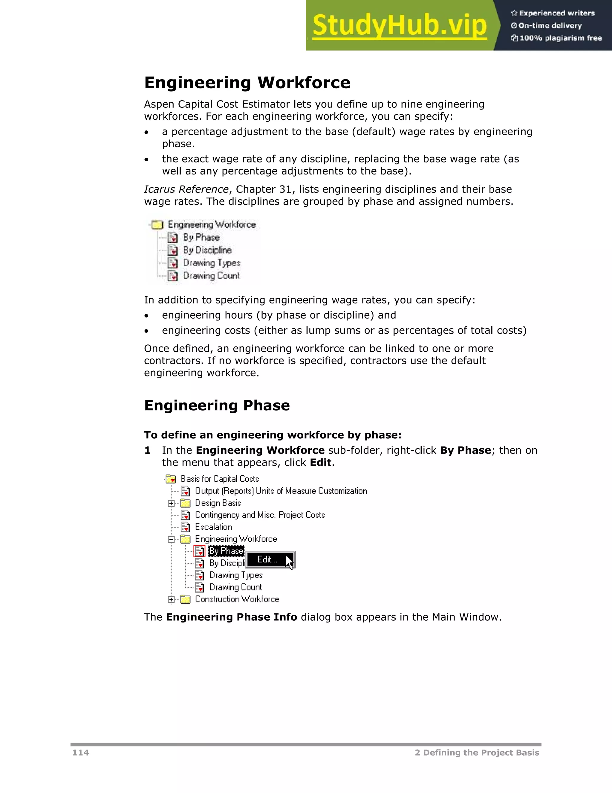 114 2 Defining the Project Basis
Engineering Workforce
Aspen Capital Cost Estimator lets you define up to nine engineering
workforces. For each engineering workforce, you can specify:
 a percentage adjustment to the base (default) wage rates by engineering
phase.
 the exact wage rate of any discipline, replacing the base wage rate (as
well as any percentage adjustments to the base).
Icarus Reference, Chapter 31, lists engineering disciplines and their base
wage rates. The disciplines are grouped by phase and assigned numbers.
In addition to specifying engineering wage rates, you can specify:
 engineering hours (by phase or discipline) and
 engineering costs (either as lump sums or as percentages of total costs)
Once defined, an engineering workforce can be linked to one or more
contractors. If no workforce is specified, contractors use the default
engineering workforce.
Engineering Phase
To define an engineering workforce by phase:
1 In the Engineering Workforce sub-folder, right-click By Phase; then on
the menu that appears, click Edit.
The Engineering Phase Info dialog box appears in the Main Window.
 