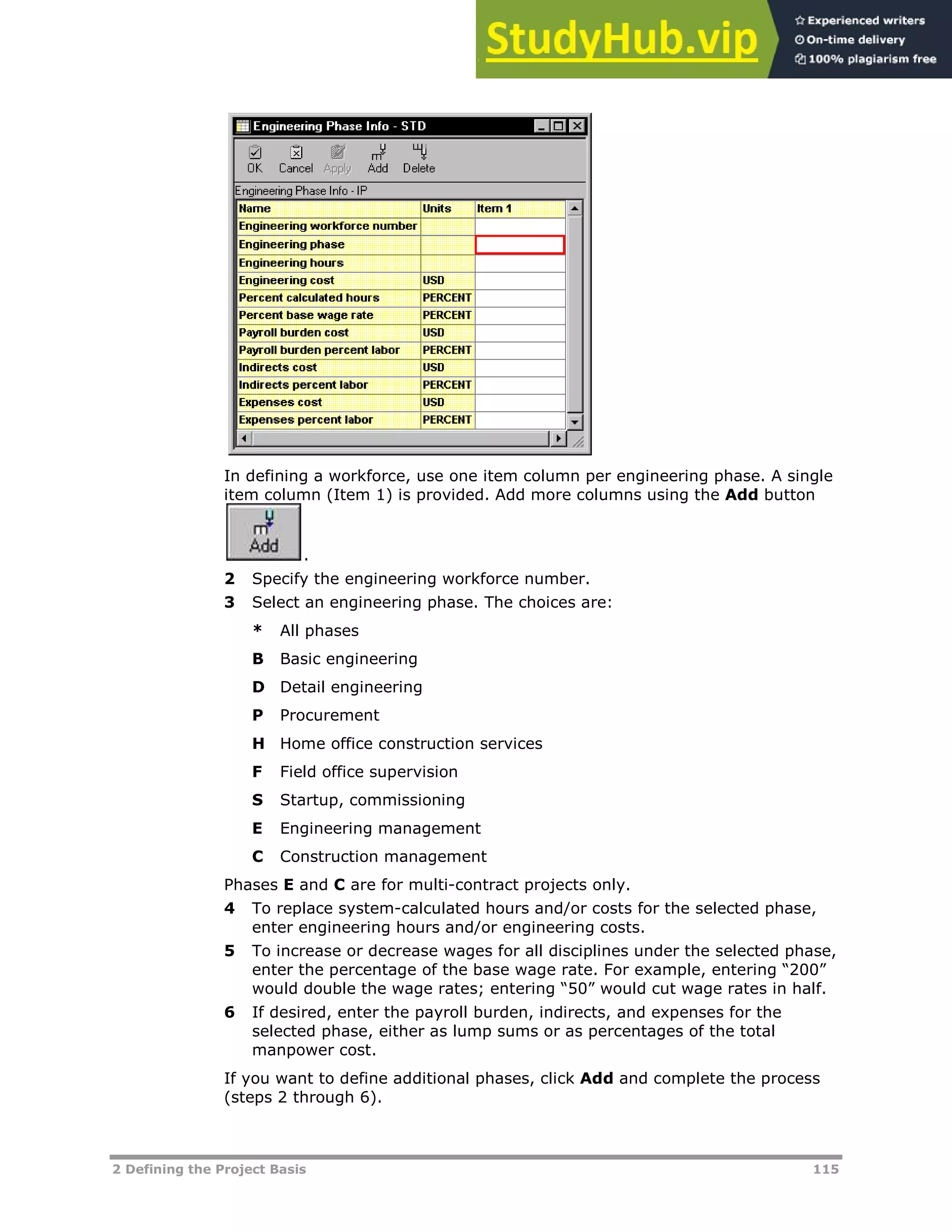 2 Defining the Project Basis 115
In defining a workforce, use one item column per engineering phase. A single
item column (Item 1) is provided. Add more columns using the Add button
.
2 Specify the engineering workforce number.
3 Select an engineering phase. The choices are:
* All phases
B Basic engineering
D Detail engineering
P Procurement
H Home office construction services
F Field office supervision
S Startup, commissioning
E Engineering management
C Construction management
Phases E and C are for multi-contract projects only.
4 To replace system-calculated hours and/or costs for the selected phase,
enter engineering hours and/or engineering costs.
5 To increase or decrease wages for all disciplines under the selected phase,
enter the percentage of the base wage rate. For example, entering “200”
would double the wage rates; entering “50” would cut wage rates in half.
6 If desired, enter the payroll burden, indirects, and expenses for the
selected phase, either as lump sums or as percentages of the total
manpower cost.
If you want to define additional phases, click Add and complete the process
(steps 2 through 6).
 