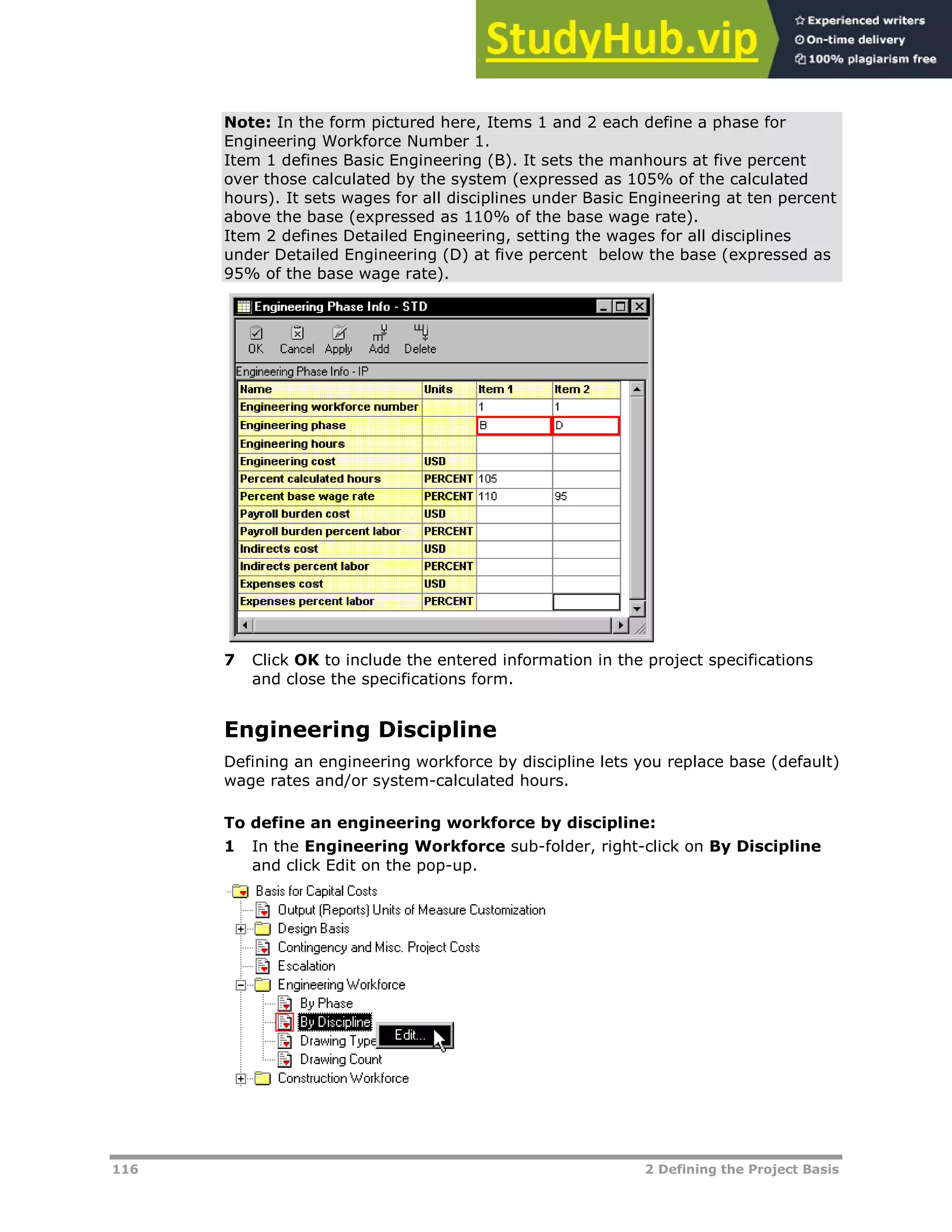 116 2 Defining the Project Basis
Note: In the form pictured here, Items 1 and 2 each define a phase for
Engineering Workforce Number 1.
Item 1 defines Basic Engineering (B). It sets the manhours at five percent
over those calculated by the system (expressed as 105% of the calculated
hours). It sets wages for all disciplines under Basic Engineering at ten percent
above the base (expressed as 110% of the base wage rate).
Item 2 defines Detailed Engineering, setting the wages for all disciplines
under Detailed Engineering (D) at five percent below the base (expressed as
95% of the base wage rate).
7 Click OK to include the entered information in the project specifications
and close the specifications form.
Engineering Discipline
Defining an engineering workforce by discipline lets you replace base (default)
wage rates and/or system-calculated hours.
To define an engineering workforce by discipline:
1 In the Engineering Workforce sub-folder, right-click on By Discipline
and click Edit on the pop-up.
 