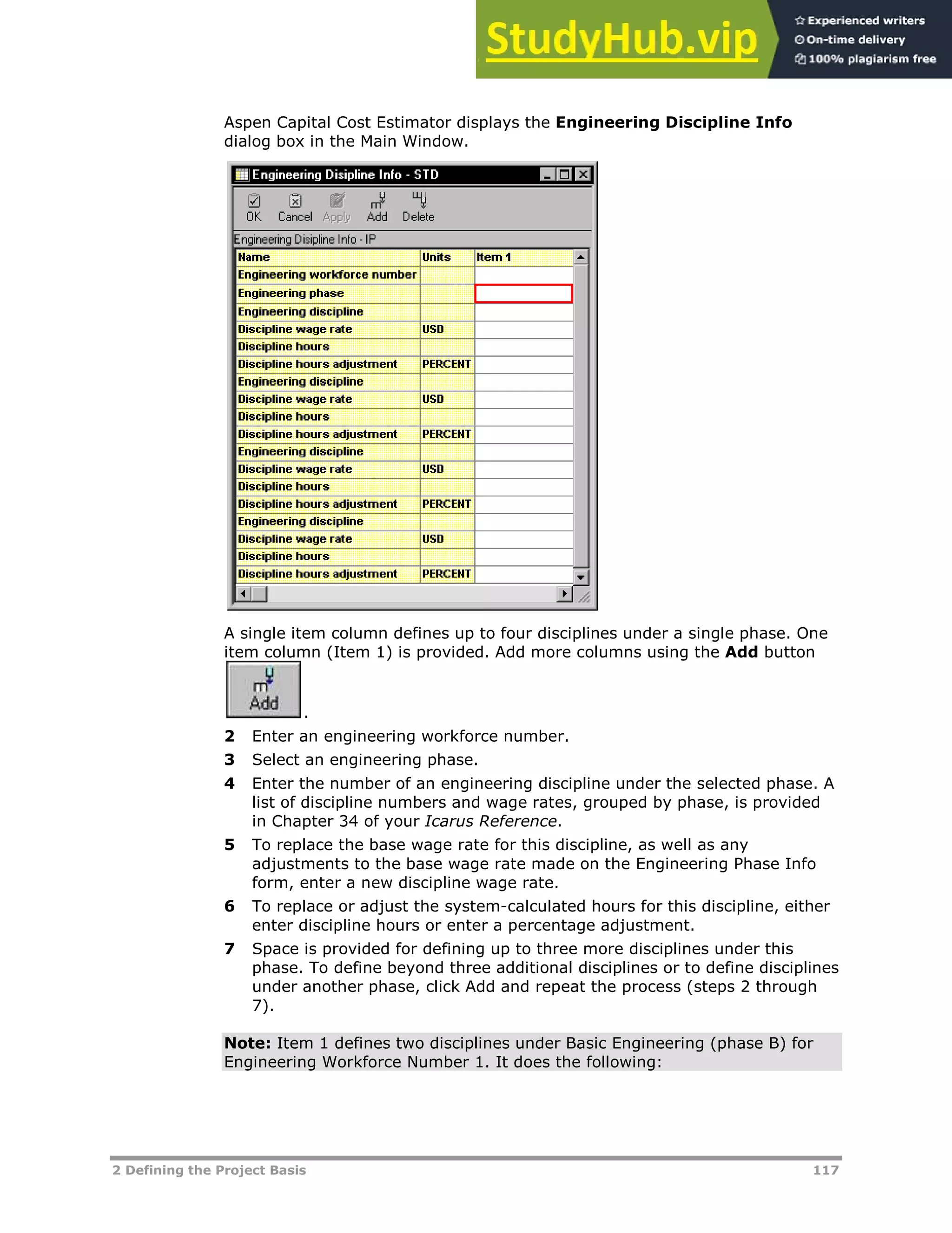 2 Defining the Project Basis 117
Aspen Capital Cost Estimator displays the Engineering Discipline Info
dialog box in the Main Window.
A single item column defines up to four disciplines under a single phase. One
item column (Item 1) is provided. Add more columns using the Add button
.
2 Enter an engineering workforce number.
3 Select an engineering phase.
4 Enter the number of an engineering discipline under the selected phase. A
list of discipline numbers and wage rates, grouped by phase, is provided
in Chapter 34 of your Icarus Reference.
5 To replace the base wage rate for this discipline, as well as any
adjustments to the base wage rate made on the Engineering Phase Info
form, enter a new discipline wage rate.
6 To replace or adjust the system-calculated hours for this discipline, either
enter discipline hours or enter a percentage adjustment.
7 Space is provided for defining up to three more disciplines under this
phase. To define beyond three additional disciplines or to define disciplines
under another phase, click Add and repeat the process (steps 2 through
7).
Note: Item 1 defines two disciplines under Basic Engineering (phase B) for
Engineering Workforce Number 1. It does the following:
 