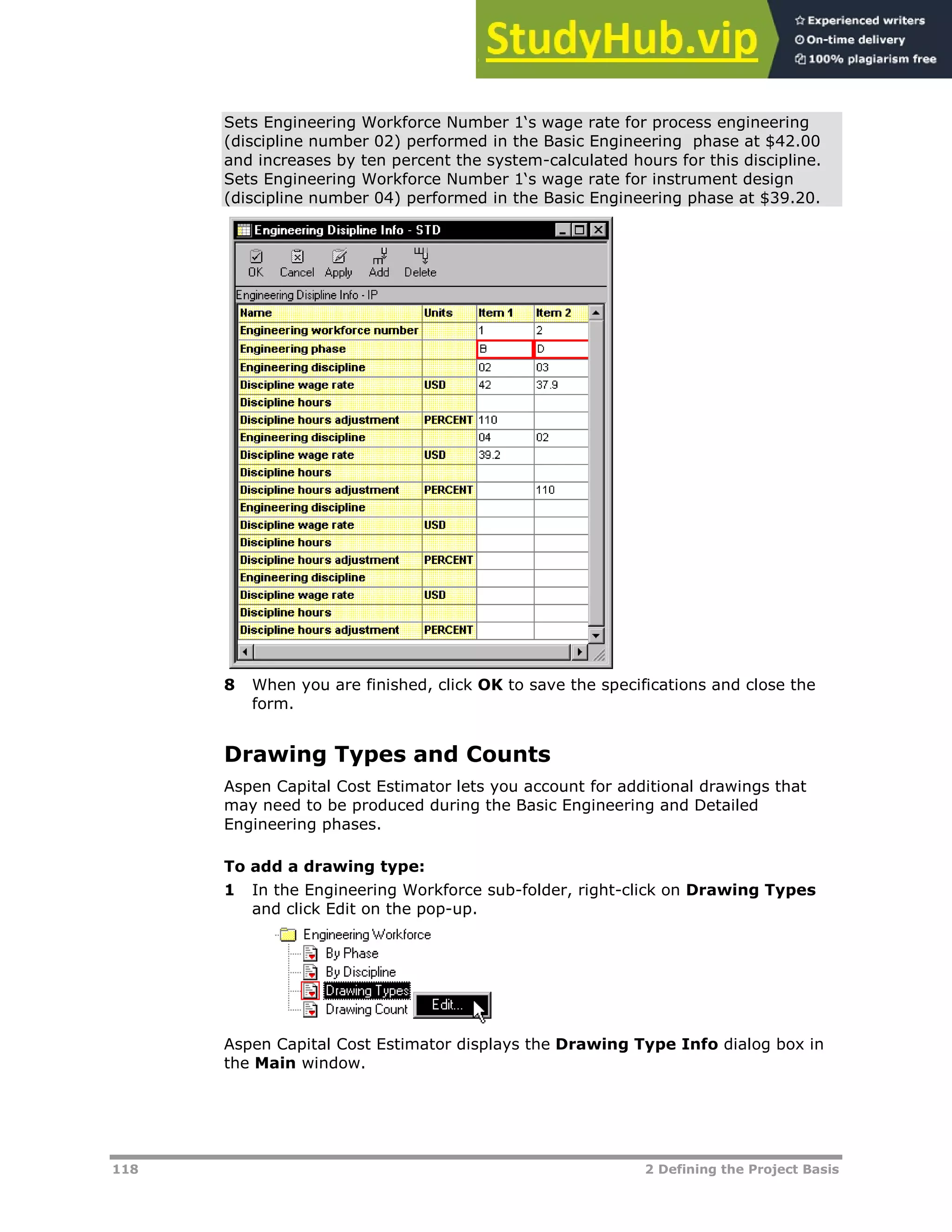 118 2 Defining the Project Basis
Sets Engineering Workforce Number 1‘s wage rate for process engineering
(discipline number 02) performed in the Basic Engineering phase at $42.00
and increases by ten percent the system-calculated hours for this discipline.
Sets Engineering Workforce Number 1‘s wage rate for instrument design
(discipline number 04) performed in the Basic Engineering phase at $39.20.
8 When you are finished, click OK to save the specifications and close the
form.
Drawing Types and Counts
Aspen Capital Cost Estimator lets you account for additional drawings that
may need to be produced during the Basic Engineering and Detailed
Engineering phases.
To add a drawing type:
1 In the Engineering Workforce sub-folder, right-click on Drawing Types
and click Edit on the pop-up.
Aspen Capital Cost Estimator displays the Drawing Type Info dialog box in
the Main window.
 