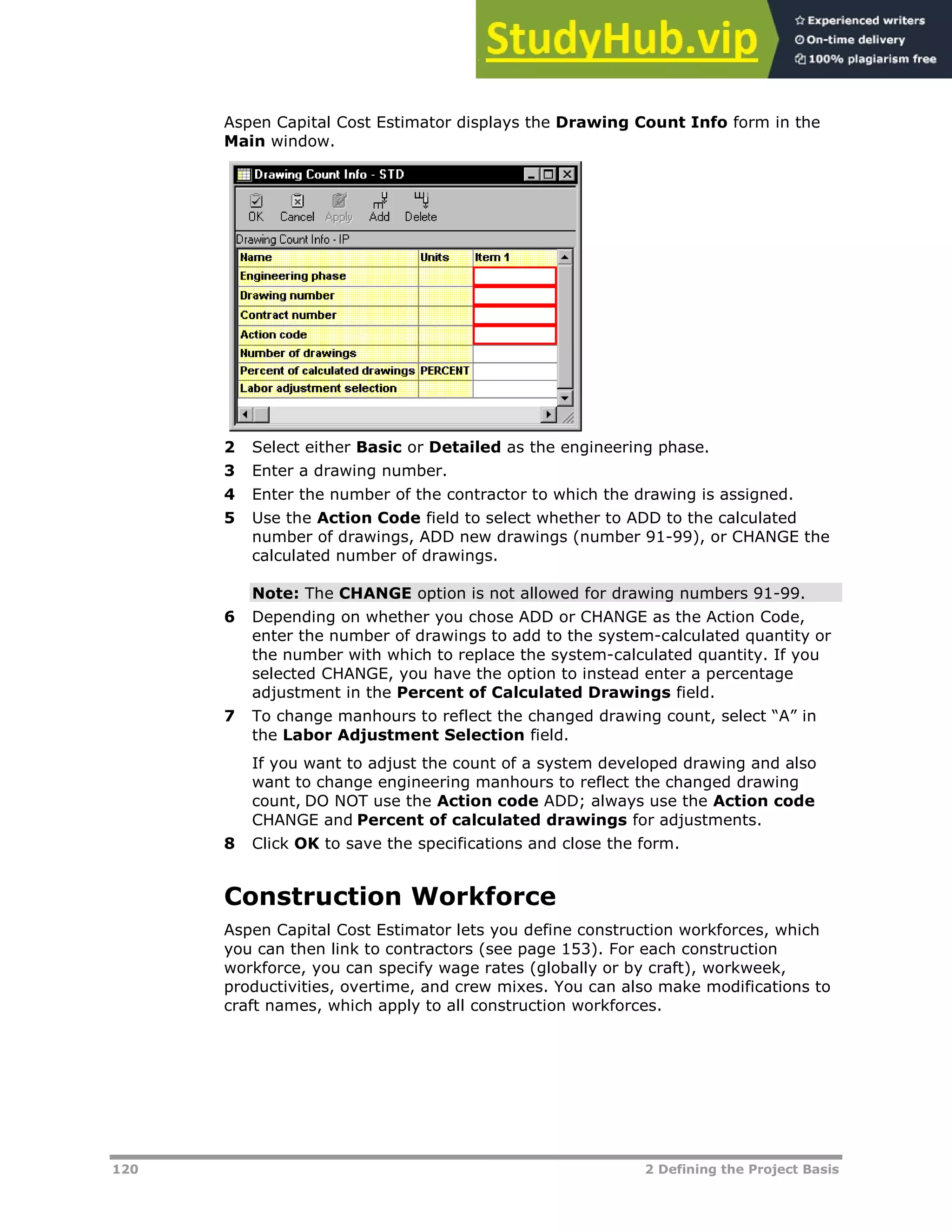 120 2 Defining the Project Basis
Aspen Capital Cost Estimator displays the Drawing Count Info form in the
Main window.
2 Select either Basic or Detailed as the engineering phase.
3 Enter a drawing number.
4 Enter the number of the contractor to which the drawing is assigned.
5 Use the Action Code field to select whether to ADD to the calculated
number of drawings, ADD new drawings (number 91-99), or CHANGE the
calculated number of drawings.
Note: The CHANGE option is not allowed for drawing numbers 91-99.
6 Depending on whether you chose ADD or CHANGE as the Action Code,
enter the number of drawings to add to the system-calculated quantity or
the number with which to replace the system-calculated quantity. If you
selected CHANGE, you have the option to instead enter a percentage
adjustment in the Percent of Calculated Drawings field.
7 To change manhours to reflect the changed drawing count, select “A” in
the Labor Adjustment Selection field.
If you want to adjust the count of a system developed drawing and also
want to change engineering manhours to reflect the changed drawing
count, DO NOT use the Action code ADD; always use the Action code
CHANGE and Percent of calculated drawings for adjustments.
8 Click OK to save the specifications and close the form.
Construction Workforce
Aspen Capital Cost Estimator lets you define construction workforces, which
you can then link to contractors (see page XX153XX). For each construction
workforce, you can specify wage rates (globally or by craft), workweek,
productivities, overtime, and crew mixes. You can also make modifications to
craft names, which apply to all construction workforces.
 