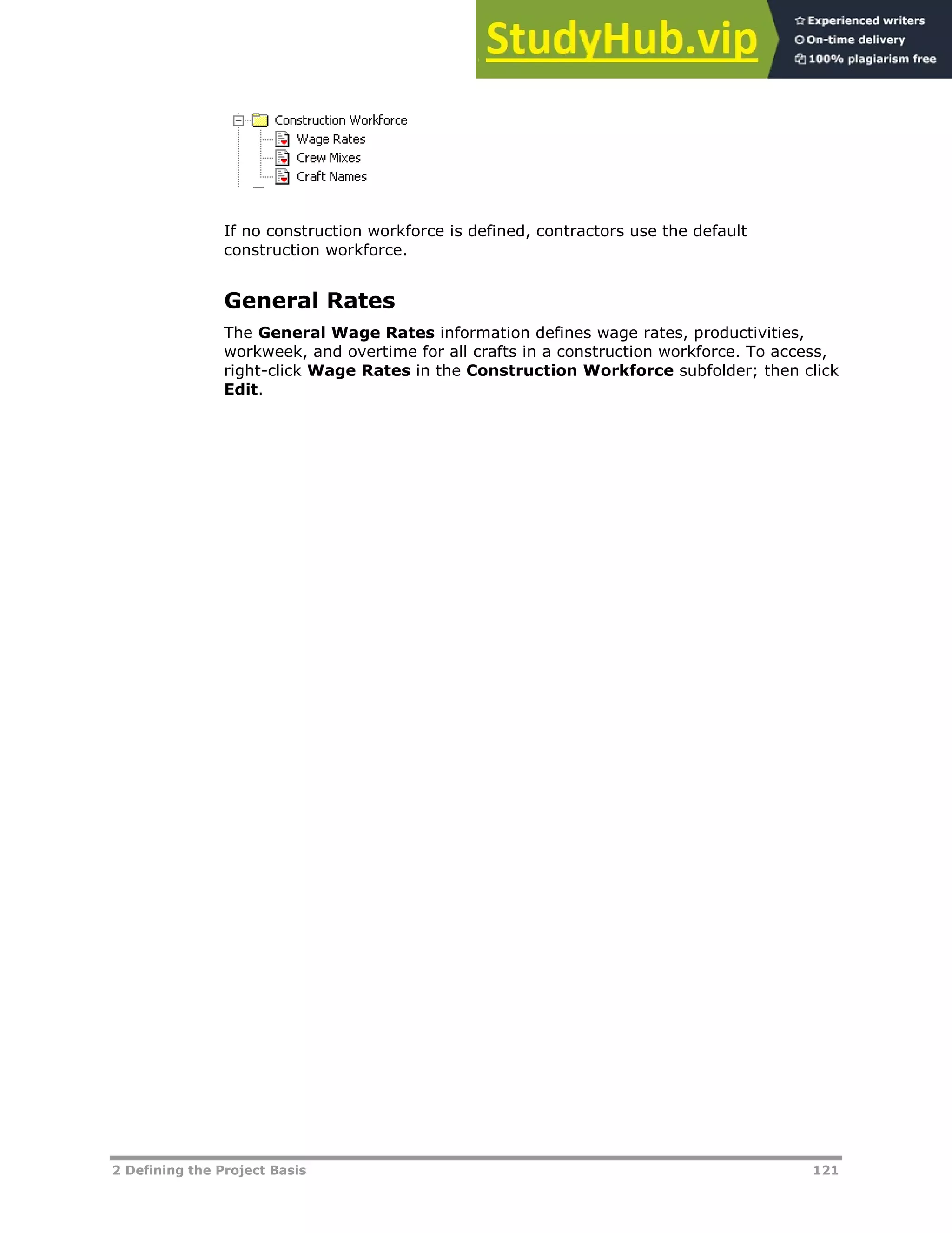 2 Defining the Project Basis 121
If no construction workforce is defined, contractors use the default
construction workforce.
General Rates
The General Wage Rates information defines wage rates, productivities,
workweek, and overtime for all crafts in a construction workforce. To access,
right-click Wage Rates in the Construction Workforce subfolder; then click
Edit.
 