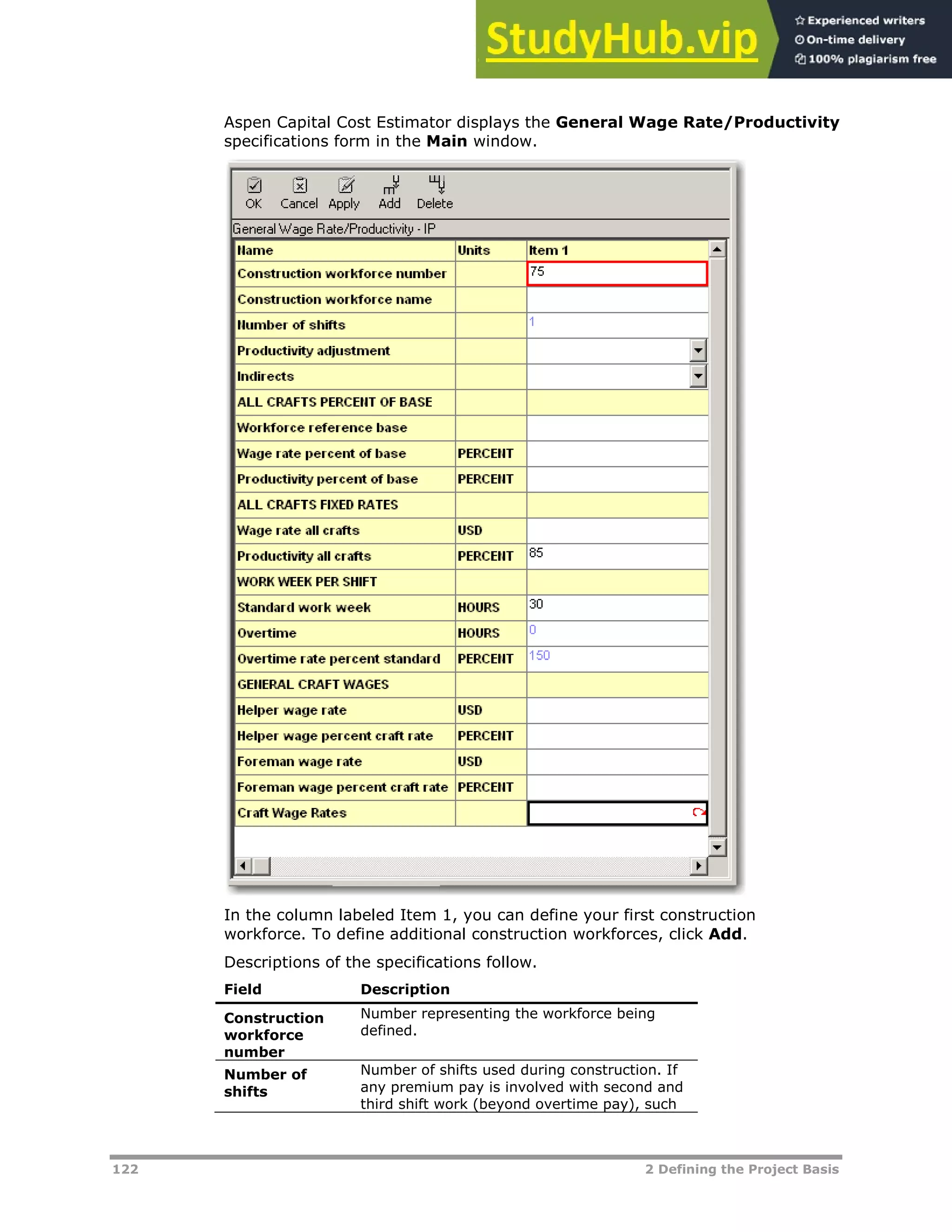 122 2 Defining the Project Basis
Aspen Capital Cost Estimator displays the General Wage Rate/Productivity
specifications form in the Main window.
In the column labeled Item 1, you can define your first construction
workforce. To define additional construction workforces, click Add.
Descriptions of the specifications follow.
Field Description
Construction
workforce
number
Number representing the workforce being
defined.
Number of
shifts
Number of shifts used during construction. If
any premium pay is involved with second and
third shift work (beyond overtime pay), such
 