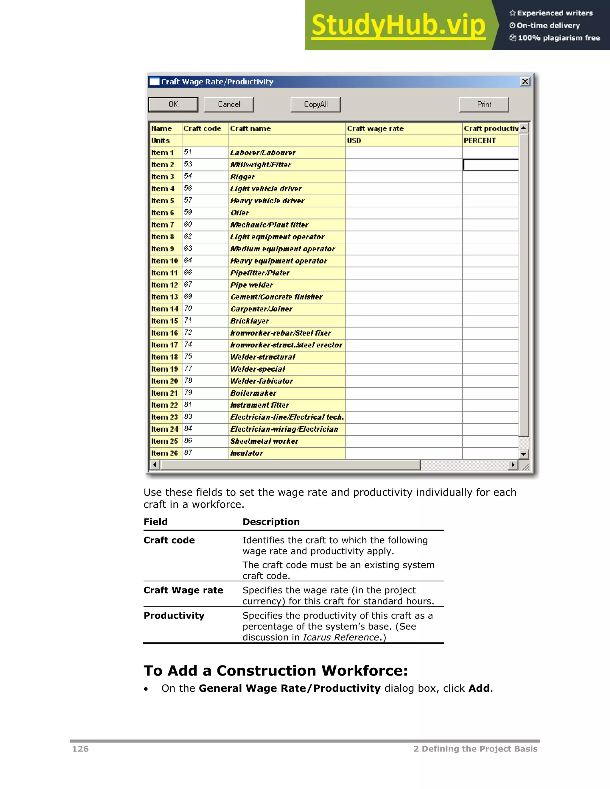 126 2 Defining the Project Basis
Use these fields to set the wage rate and productivity individually for each
craft in a workforce.
Field Description
Craft code Identifies the craft to which the following
wage rate and productivity apply.
The craft code must be an existing system
craft code.
Craft Wage rate Specifies the wage rate (in the project
currency) for this craft for standard hours.
Productivity Specifies the productivity of this craft as a
percentage of the system’s base. (See
discussion in Icarus Reference.)
To Add a Construction Workforce:
 On the General Wage Rate/Productivity dialog box, click Add.
 