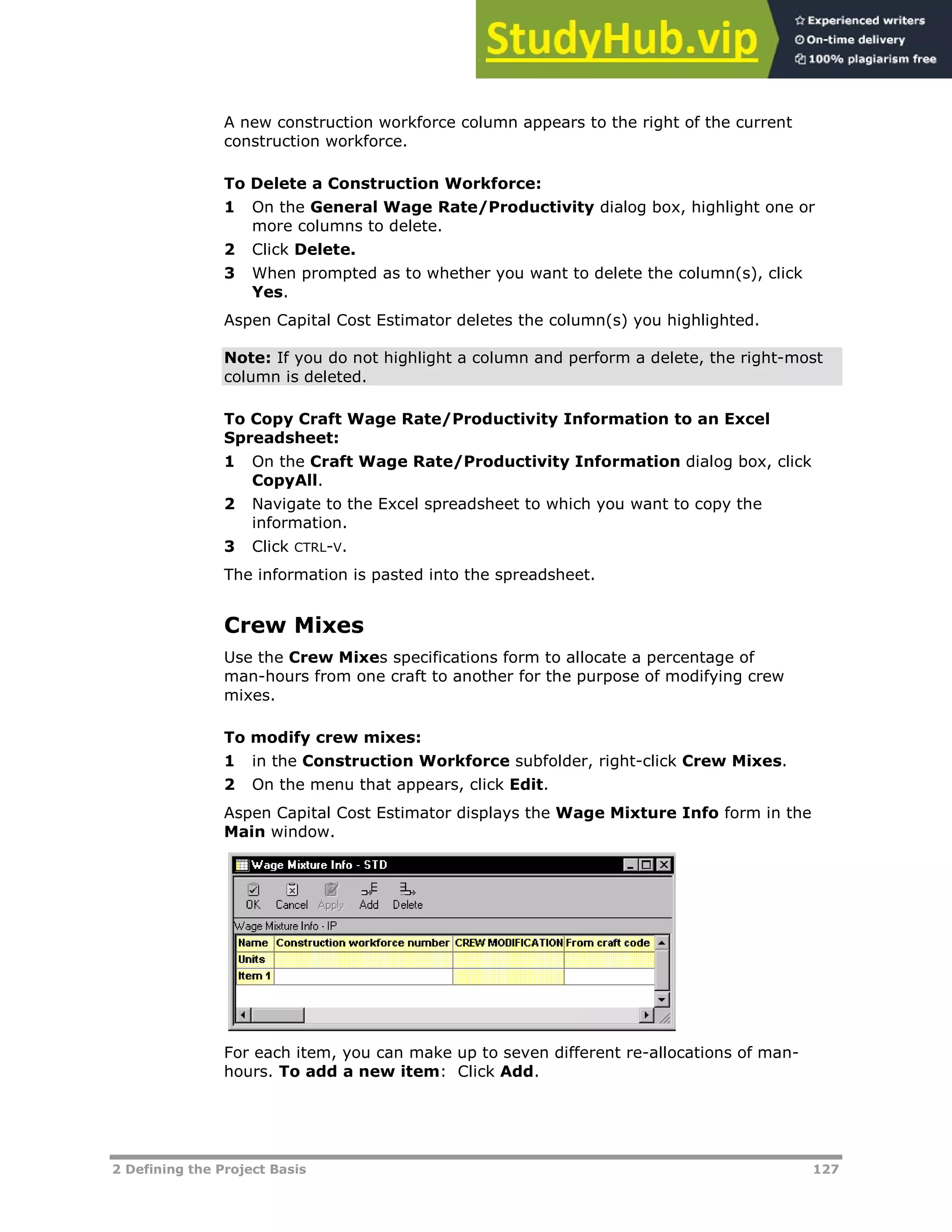 2 Defining the Project Basis 127
A new construction workforce column appears to the right of the current
construction workforce.
To Delete a Construction Workforce:
1 On the General Wage Rate/Productivity dialog box, highlight one or
more columns to delete.
2 Click Delete.
3 When prompted as to whether you want to delete the column(s), click
Yes.
Aspen Capital Cost Estimator deletes the column(s) you highlighted.
Note: If you do not highlight a column and perform a delete, the right-most
column is deleted.
To Copy Craft Wage Rate/Productivity Information to an Excel
Spreadsheet:
1 On the Craft Wage Rate/Productivity Information dialog box, click
CopyAll.
2 Navigate to the Excel spreadsheet to which you want to copy the
information.
3 Click CTRL-V.
The information is pasted into the spreadsheet.
Crew Mixes
Use the Crew Mixes specifications form to allocate a percentage of
man-hours from one craft to another for the purpose of modifying crew
mixes.
To modify crew mixes:
1 in the Construction Workforce subfolder, right-click Crew Mixes.
2 On the menu that appears, click Edit.
Aspen Capital Cost Estimator displays the Wage Mixture Info form in the
Main window.
For each item, you can make up to seven different re-allocations of man-
hours. To add a new item: Click Add.
 