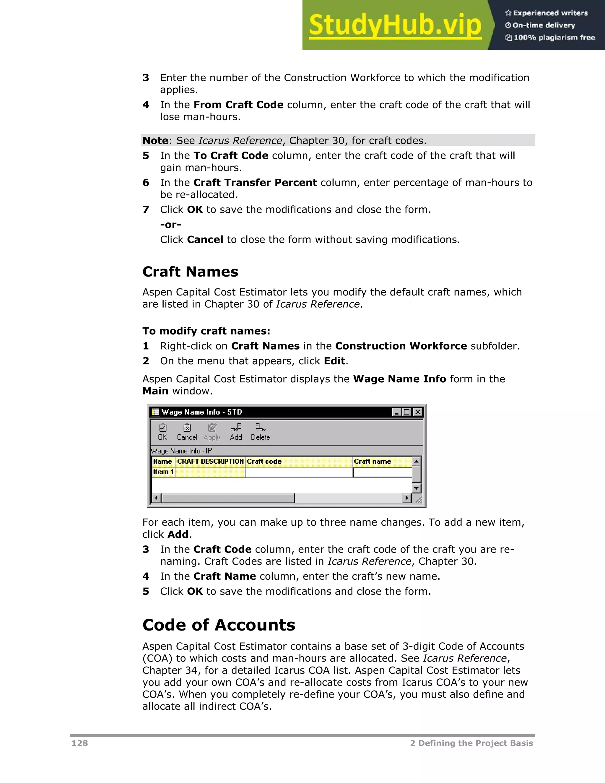 128 2 Defining the Project Basis
3 Enter the number of the Construction Workforce to which the modification
applies.
4 In the From Craft Code column, enter the craft code of the craft that will
lose man-hours.
Note: See Icarus Reference, Chapter 30, for craft codes.
5 In the To Craft Code column, enter the craft code of the craft that will
gain man-hours.
6 In the Craft Transfer Percent column, enter percentage of man-hours to
be re-allocated.
7 Click OK to save the modifications and close the form.
-or-
Click Cancel to close the form without saving modifications.
Craft Names
Aspen Capital Cost Estimator lets you modify the default craft names, which
are listed in Chapter 30 of Icarus Reference.
To modify craft names:
1 Right-click on Craft Names in the Construction Workforce subfolder.
2 On the menu that appears, click Edit.
Aspen Capital Cost Estimator displays the Wage Name Info form in the
Main window.
For each item, you can make up to three name changes. To add a new item,
click Add.
3 In the Craft Code column, enter the craft code of the craft you are re-
naming. Craft Codes are listed in Icarus Reference, Chapter 30.
4 In the Craft Name column, enter the craft’s new name.
5 Click OK to save the modifications and close the form.
Code of Accounts
Aspen Capital Cost Estimator contains a base set of 3-digit Code of Accounts
(COA) to which costs and man-hours are allocated. See Icarus Reference,
Chapter 34, for a detailed Icarus COA list. Aspen Capital Cost Estimator lets
you add your own COA’s and re-allocate costs from Icarus COA’s to your new
COA’s. When you completely re-define your COA’s, you must also define and
allocate all indirect COA’s.
 