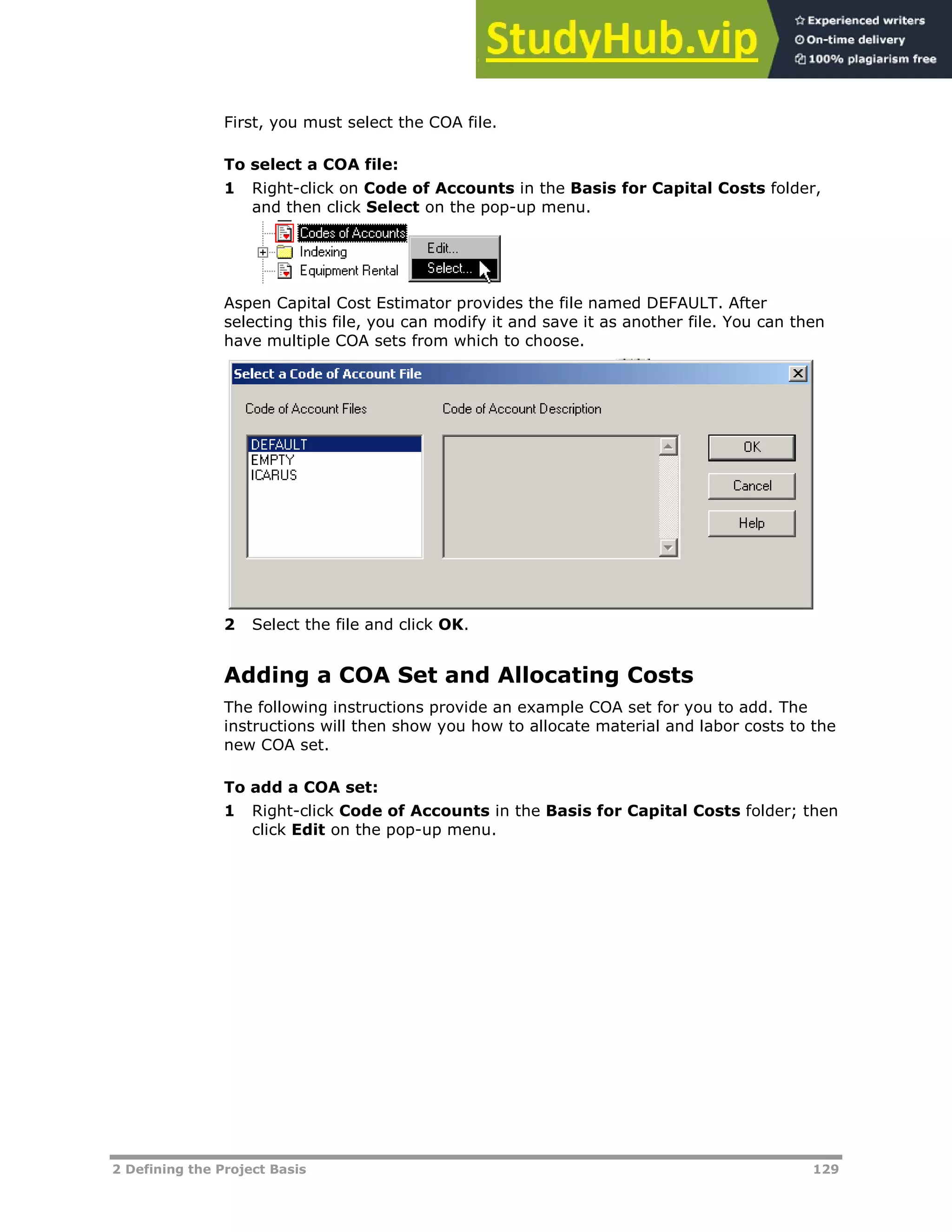 2 Defining the Project Basis 129
First, you must select the COA file.
To select a COA file:
1 Right-click on Code of Accounts in the Basis for Capital Costs folder,
and then click Select on the pop-up menu.
Aspen Capital Cost Estimator provides the file named DEFAULT. After
selecting this file, you can modify it and save it as another file. You can then
have multiple COA sets from which to choose.
2 Select the file and click OK.
Adding a COA Set and Allocating Costs
The following instructions provide an example COA set for you to add. The
instructions will then show you how to allocate material and labor costs to the
new COA set.
To add a COA set:
1 Right-click Code of Accounts in the Basis for Capital Costs folder; then
click Edit on the pop-up menu.
 