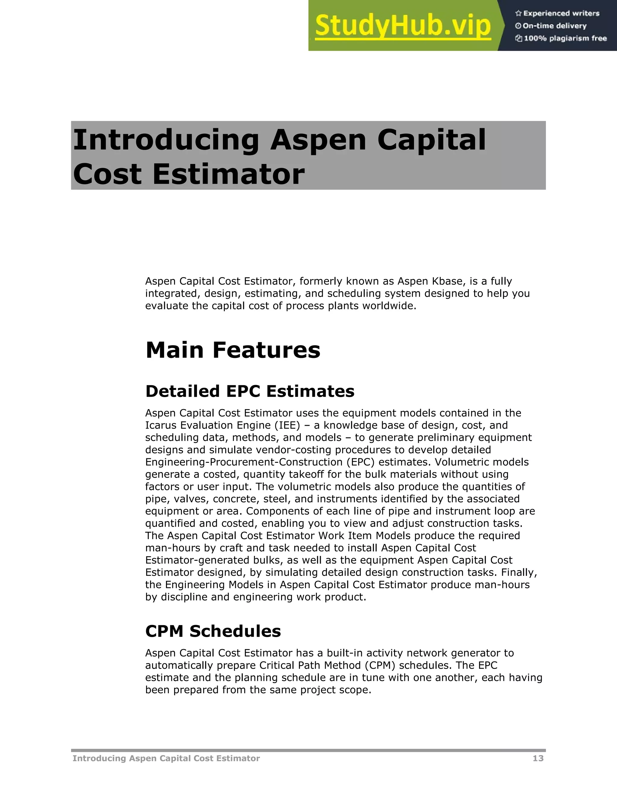 Introducing Aspen Capital Cost Estimator 13
Introducing Aspen Capital
Cost Estimator
Aspen Capital Cost Estimator, formerly known as Aspen Kbase, is a fully
integrated, design, estimating, and scheduling system designed to help you
evaluate the capital cost of process plants worldwide.
Main Features
Detailed EPC Estimates
Aspen Capital Cost Estimator uses the equipment models contained in the
Icarus Evaluation Engine (IEE) – a knowledge base of design, cost, and
scheduling data, methods, and models – to generate preliminary equipment
designs and simulate vendor-costing procedures to develop detailed
Engineering-Procurement-Construction (EPC) estimates. Volumetric models
generate a costed, quantity takeoff for the bulk materials without using
factors or user input. The volumetric models also produce the quantities of
pipe, valves, concrete, steel, and instruments identified by the associated
equipment or area. Components of each line of pipe and instrument loop are
quantified and costed, enabling you to view and adjust construction tasks.
The Aspen Capital Cost Estimator Work Item Models produce the required
man-hours by craft and task needed to install Aspen Capital Cost
Estimator-generated bulks, as well as the equipment Aspen Capital Cost
Estimator designed, by simulating detailed design construction tasks. Finally,
the Engineering Models in Aspen Capital Cost Estimator produce man-hours
by discipline and engineering work product.
CPM Schedules
Aspen Capital Cost Estimator has a built-in activity network generator to
automatically prepare Critical Path Method (CPM) schedules. The EPC
estimate and the planning schedule are in tune with one another, each having
been prepared from the same project scope.
 