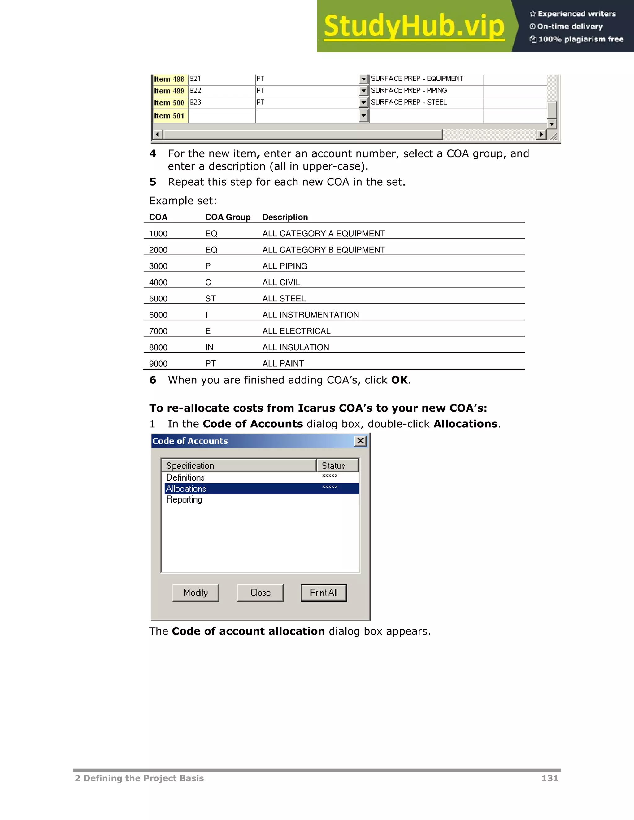 2 Defining the Project Basis 131
4 For the new item, enter an account number, select a COA group, and
enter a description (all in upper-case).
5 Repeat this step for each new COA in the set.
Example set:
COA COA Group Description
1000 EQ ALL CATEGORY A EQUIPMENT
2000 EQ ALL CATEGORY B EQUIPMENT
3000 P ALL PIPING
4000 C ALL CIVIL
5000 ST ALL STEEL
6000 I ALL INSTRUMENTATION
7000 E ALL ELECTRICAL
8000 IN ALL INSULATION
9000 PT ALL PAINT
6 When you are finished adding COA’s, click OK.
To re-allocate costs from Icarus COA’s to your new COA’s:
1 In the Code of Accounts dialog box, double-click Allocations.
The Code of account allocation dialog box appears.
 