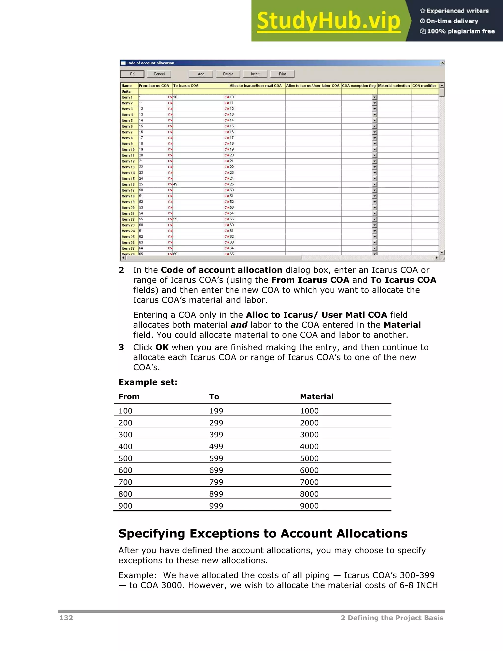 132 2 Defining the Project Basis
2 In the Code of account allocation dialog box, enter an Icarus COA or
range of Icarus COA’s (using the From Icarus COA and To Icarus COA
fields) and then enter the new COA to which you want to allocate the
Icarus COA’s material and labor.
Entering a COA only in the Alloc to Icarus/ User Matl COA field
allocates both material and labor to the COA entered in the Material
field. You could allocate material to one COA and labor to another.
3 Click OK when you are finished making the entry, and then continue to
allocate each Icarus COA or range of Icarus COA’s to one of the new
COA’s.
Example set:
From To Material
100 199 1000
200 299 2000
300 399 3000
400 499 4000
500 599 5000
600 699 6000
700 799 7000
800 899 8000
900 999 9000
Specifying Exceptions to Account Allocations
After you have defined the account allocations, you may choose to specify
exceptions to these new allocations.
Example: We have allocated the costs of all piping — Icarus COA’s 300-399
— to COA 3000. However, we wish to allocate the material costs of 6-8 INCH
 