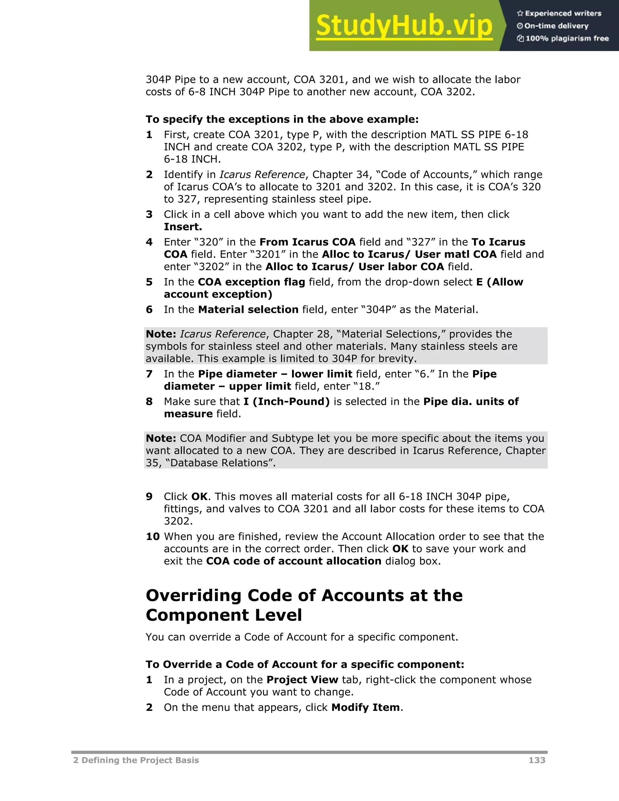 2 Defining the Project Basis 133
304P Pipe to a new account, COA 3201, and we wish to allocate the labor
costs of 6-8 INCH 304P Pipe to another new account, COA 3202.
To specify the exceptions in the above example:
1 First, create COA 3201, type P, with the description MATL SS PIPE 6-18
INCH and create COA 3202, type P, with the description MATL SS PIPE
6-18 INCH.
2 Identify in Icarus Reference, Chapter 34, “Code of Accounts,” which range
of Icarus COA’s to allocate to 3201 and 3202. In this case, it is COA’s 320
to 327, representing stainless steel pipe.
3 Click in a cell above which you want to add the new item, then click
Insert.
4 Enter “320” in the From Icarus COA field and “327” in the To Icarus
COA field. Enter “3201” in the Alloc to Icarus/ User matl COA field and
enter “3202” in the Alloc to Icarus/ User labor COA field.
5 In the COA exception flag field, from the drop-down select E (Allow
account exception)
6 In the Material selection field, enter “304P” as the Material.
Note: Icarus Reference, Chapter 28, “Material Selections,” provides the
symbols for stainless steel and other materials. Many stainless steels are
available. This example is limited to 304P for brevity.
7 In the Pipe diameter – lower limit field, enter “6.” In the Pipe
diameter – upper limit field, enter “18.”
8 Make sure that I (Inch-Pound) is selected in the Pipe dia. units of
measure field.
Note: COA Modifier and Subtype let you be more specific about the items you
want allocated to a new COA. They are described in Icarus Reference, Chapter
35, “Database Relations”.
9 Click OK. This moves all material costs for all 6-18 INCH 304P pipe,
fittings, and valves to COA 3201 and all labor costs for these items to COA
3202.
10 When you are finished, review the Account Allocation order to see that the
accounts are in the correct order. Then click OK to save your work and
exit the COA code of account allocation dialog box.
Overriding Code of Accounts at the
Component Level
You can override a Code of Account for a specific component.
To Override a Code of Account for a specific component:
1 In a project, on the Project View tab, right-click the component whose
Code of Account you want to change.
2 On the menu that appears, click Modify Item.
 