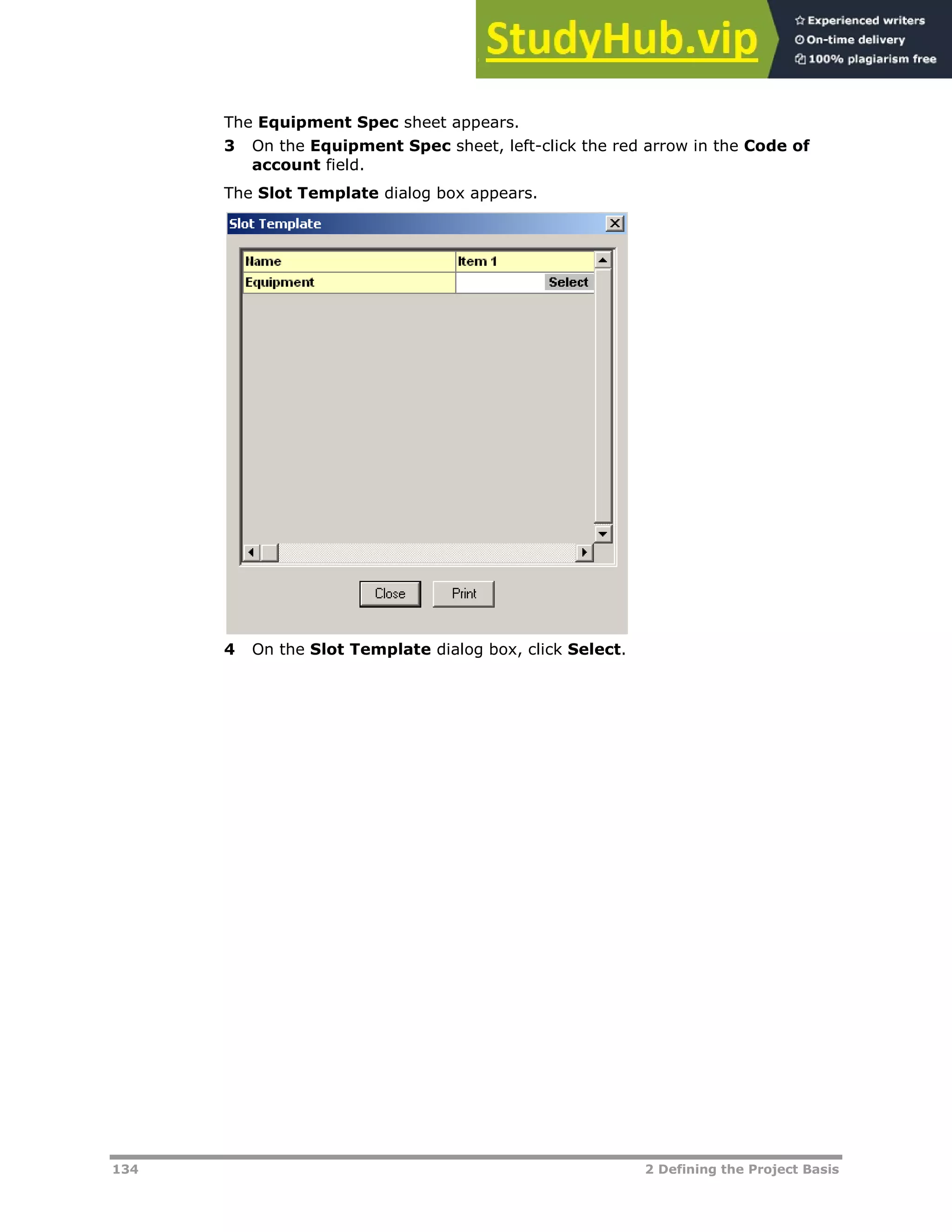 134 2 Defining the Project Basis
The Equipment Spec sheet appears.
3 On the Equipment Spec sheet, left-click the red arrow in the Code of
account field.
The Slot Template dialog box appears.
4 On the Slot Template dialog box, click Select.
 