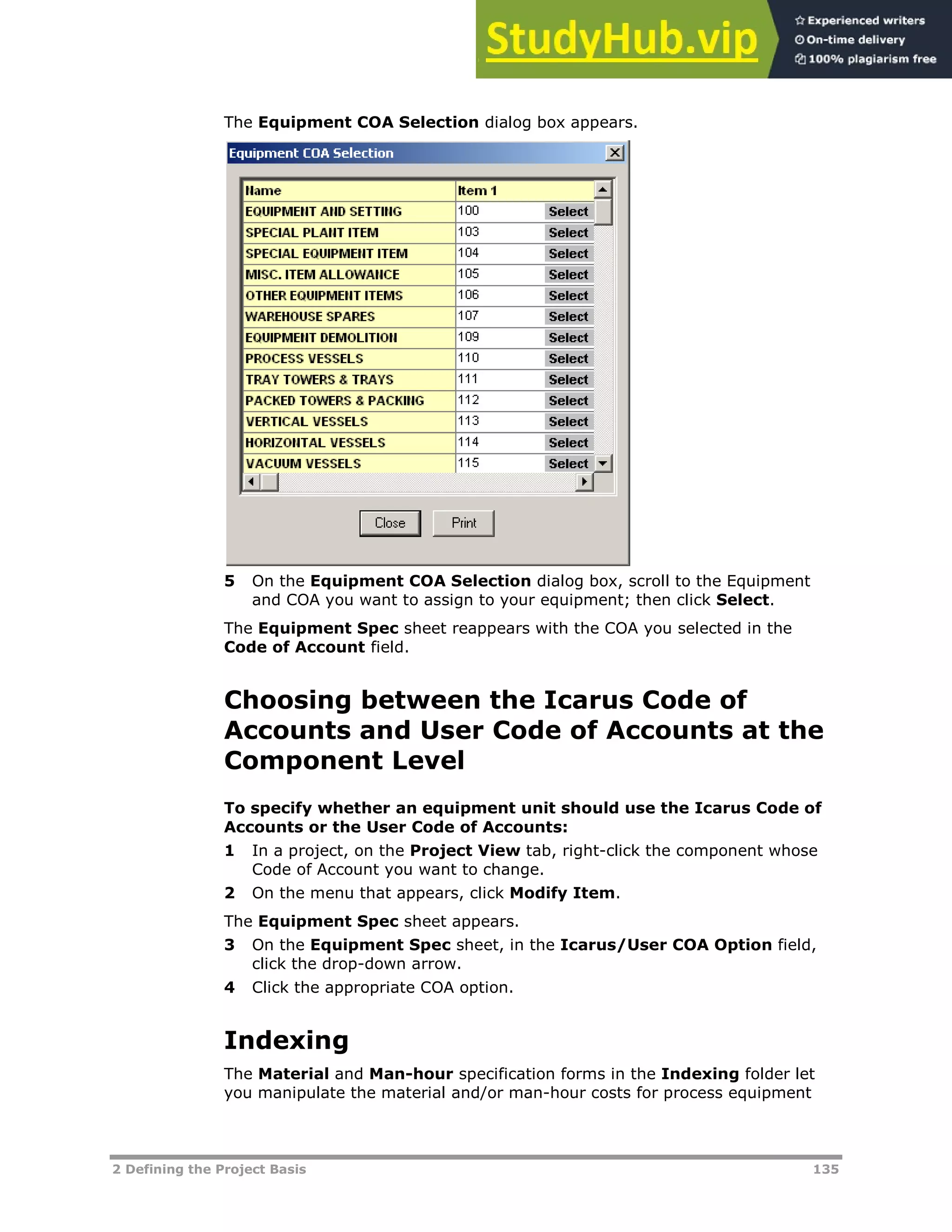 2 Defining the Project Basis 135
The Equipment COA Selection dialog box appears.
5 On the Equipment COA Selection dialog box, scroll to the Equipment
and COA you want to assign to your equipment; then click Select.
The Equipment Spec sheet reappears with the COA you selected in the
Code of Account field.
Choosing between the Icarus Code of
Accounts and User Code of Accounts at the
Component Level
To specify whether an equipment unit should use the Icarus Code of
Accounts or the User Code of Accounts:
1 In a project, on the Project View tab, right-click the component whose
Code of Account you want to change.
2 On the menu that appears, click Modify Item.
The Equipment Spec sheet appears.
3 On the Equipment Spec sheet, in the Icarus/User COA Option field,
click the drop-down arrow.
4 Click the appropriate COA option.
Indexing
The Material and Man-hour specification forms in the Indexing folder let
you manipulate the material and/or man-hour costs for process equipment
 